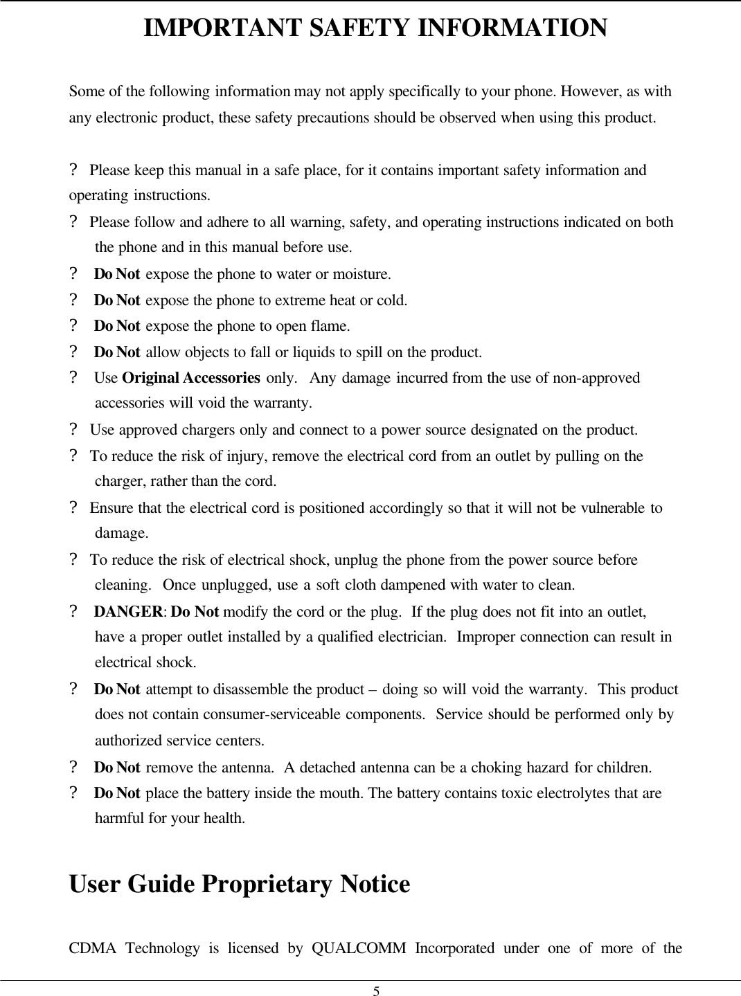   5IMPORTANT SAFETY INFORMATION  Some of the following information may not apply specifically to your phone. However, as with any electronic product, these safety precautions should be observed when using this product.  ? Please keep this manual in a safe place, for it contains important safety information and operating instructions. ? Please follow and adhere to all warning, safety, and operating instructions indicated on both the phone and in this manual before use. ? Do Not expose the phone to water or moisture. ? Do Not expose the phone to extreme heat or cold. ? Do Not expose the phone to open flame. ? Do Not allow objects to fall or liquids to spill on the product. ? Use Original Accessories only.  Any damage incurred from the use of non-approved accessories will void the warranty. ? Use approved chargers only and connect to a power source designated on the product. ? To reduce the risk of injury, remove the electrical cord from an outlet by pulling on the charger, rather than the cord. ? Ensure that the electrical cord is positioned accordingly so that it will not be vulnerable to damage. ? To reduce the risk of electrical shock, unplug the phone from the power source before cleaning.  Once unplugged, use a soft cloth dampened with water to clean. ? DANGER: Do Not modify the cord or the plug.  If the plug does not fit into an outlet, have a proper outlet installed by a qualified electrician.  Improper connection can result in electrical shock. ? Do Not attempt to disassemble the product – doing so will void the warranty.  This product does not contain consumer-serviceable components.  Service should be performed only by authorized service centers. ? Do Not remove the antenna.  A detached antenna can be a choking hazard for children. ? Do Not place the battery inside the mouth. The battery contains toxic electrolytes that are harmful for your health.  User Guide Proprietary Notice   CDMA Technology is licensed by QUALCOMM Incorporated under one of more of the 