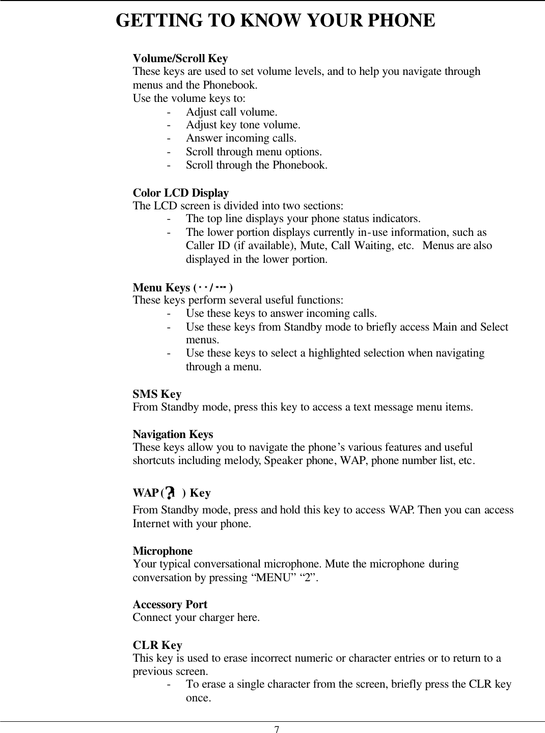   7GETTING TO KNOW YOUR PHONE    Volume/Scroll Key These keys are used to set volume levels, and to help you navigate through menus and the Phonebook. Use the volume keys to: - Adjust call volume. - Adjust key tone volume. - Answer incoming calls. - Scroll through menu options. - Scroll through the Phonebook.  Color LCD Display The LCD screen is divided into two sections: - The top line displays your phone status indicators. - The lower portion displays currently in-use information, such as Caller ID (if available), Mute, Call Waiting, etc.  Menus are also displayed in the lower portion.  Menu Keys ( /) These keys perform several useful functions: - Use these keys to answer incoming calls. - Use these keys from Standby mode to briefly access Main and Select menus. - Use these keys to select a highlighted selection when navigating through a menu.  SMS Key From Standby mode, press this key to access a text message menu items.  Navigation Keys   These keys allow you to navigate the phone’s various features and useful shortcuts including melody, Speaker phone, WAP, phone number list, etc.  WAP (?i) Key From Standby mode, press and hold this key to access WAP. Then you can access Internet with your phone.  Microphone Your typical conversational microphone. Mute the microphone during conversation by pressing “MENU” “2”.  Accessory Port   Connect your charger here.    CLR Key This key is used to erase incorrect numeric or character entries or to return to a previous screen. - To erase a single character from the screen, briefly press the CLR key once. 