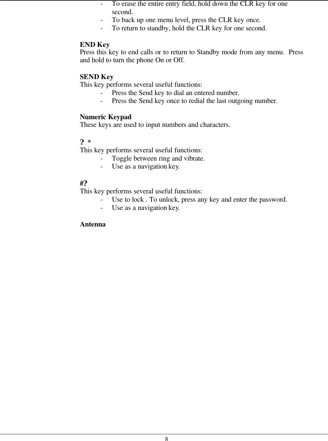   8- To erase the entire entry field, hold down the CLR key for one second. - To back up one menu level, press the CLR key once. - To return to standby, hold the CLR key for one second.  END Key   Press this key to end calls or to return to Standby mode from any menu.  Press and hold to turn the phone On or Off.  SEND Key   This key performs several useful functions: - Press the Send key to dial an entered number. - Press the Send key once to redial the last outgoing number.  Numeric Keypad   These keys are used to input numbers and characters.  ?* This key performs several useful functions: - Toggle between ring and vibrate. - Use as a navigation key.  #? This key performs several useful functions: - Use to lock . To unlock, press any key and enter the password. - Use as a navigation key.  Antenna     
