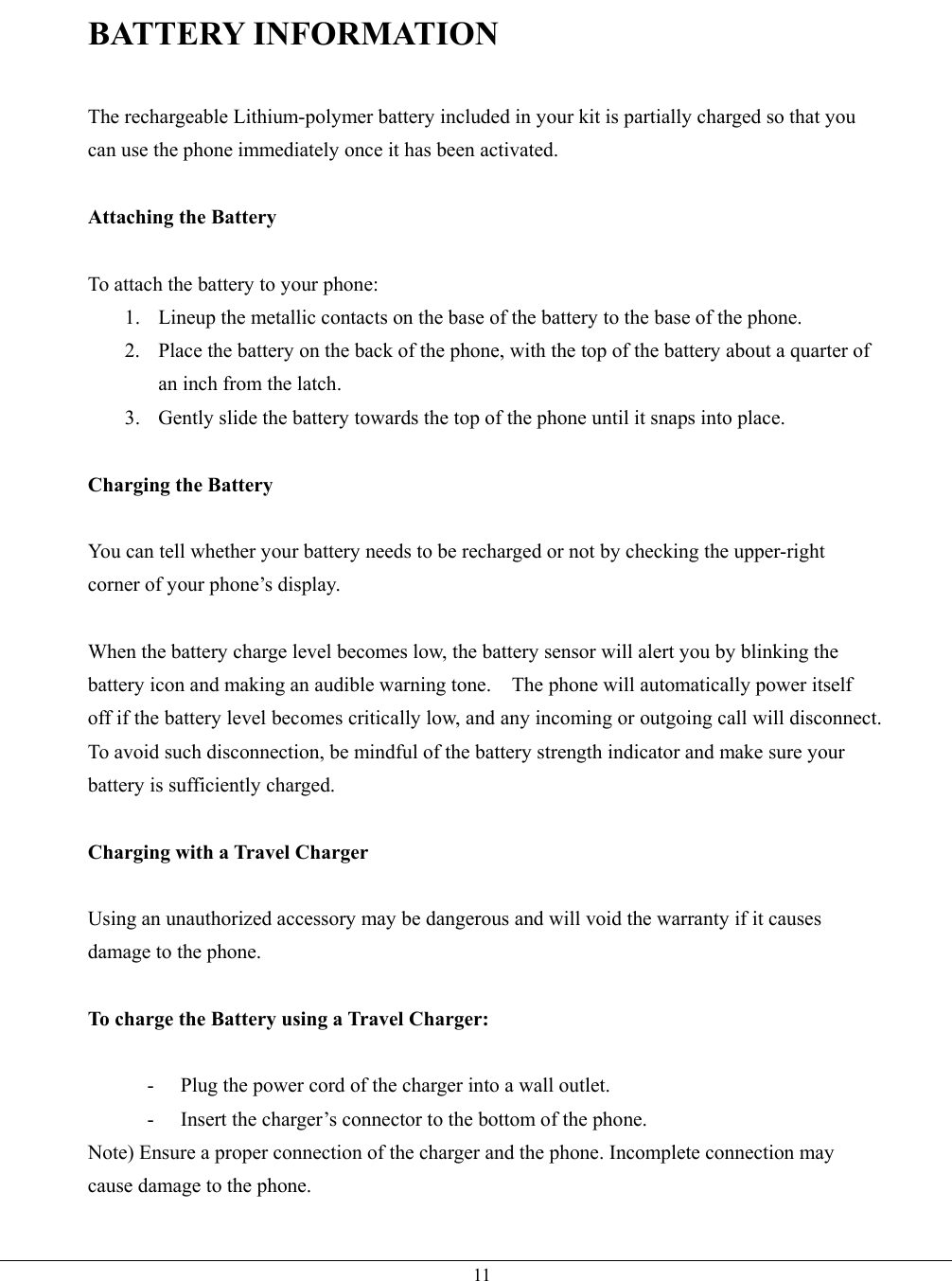   11BATTERY INFORMATION  The rechargeable Lithium-polymer battery included in your kit is partially charged so that you can use the phone immediately once it has been activated.  Attaching the Battery  To attach the battery to your phone: 1.  Lineup the metallic contacts on the base of the battery to the base of the phone. 2.  Place the battery on the back of the phone, with the top of the battery about a quarter of an inch from the latch. 3.  Gently slide the battery towards the top of the phone until it snaps into place.  Charging the Battery  You can tell whether your battery needs to be recharged or not by checking the upper-right corner of your phone’s display.  When the battery charge level becomes low, the battery sensor will alert you by blinking the battery icon and making an audible warning tone.    The phone will automatically power itself off if the battery level becomes critically low, and any incoming or outgoing call will disconnect.   To avoid such disconnection, be mindful of the battery strength indicator and make sure your battery is sufficiently charged.  Charging with a Travel Charger  Using an unauthorized accessory may be dangerous and will void the warranty if it causes damage to the phone.  To charge the Battery using a Travel Charger:  -  Plug the power cord of the charger into a wall outlet. -  Insert the charger’s connector to the bottom of the phone. Note) Ensure a proper connection of the charger and the phone. Incomplete connection may cause damage to the phone.  