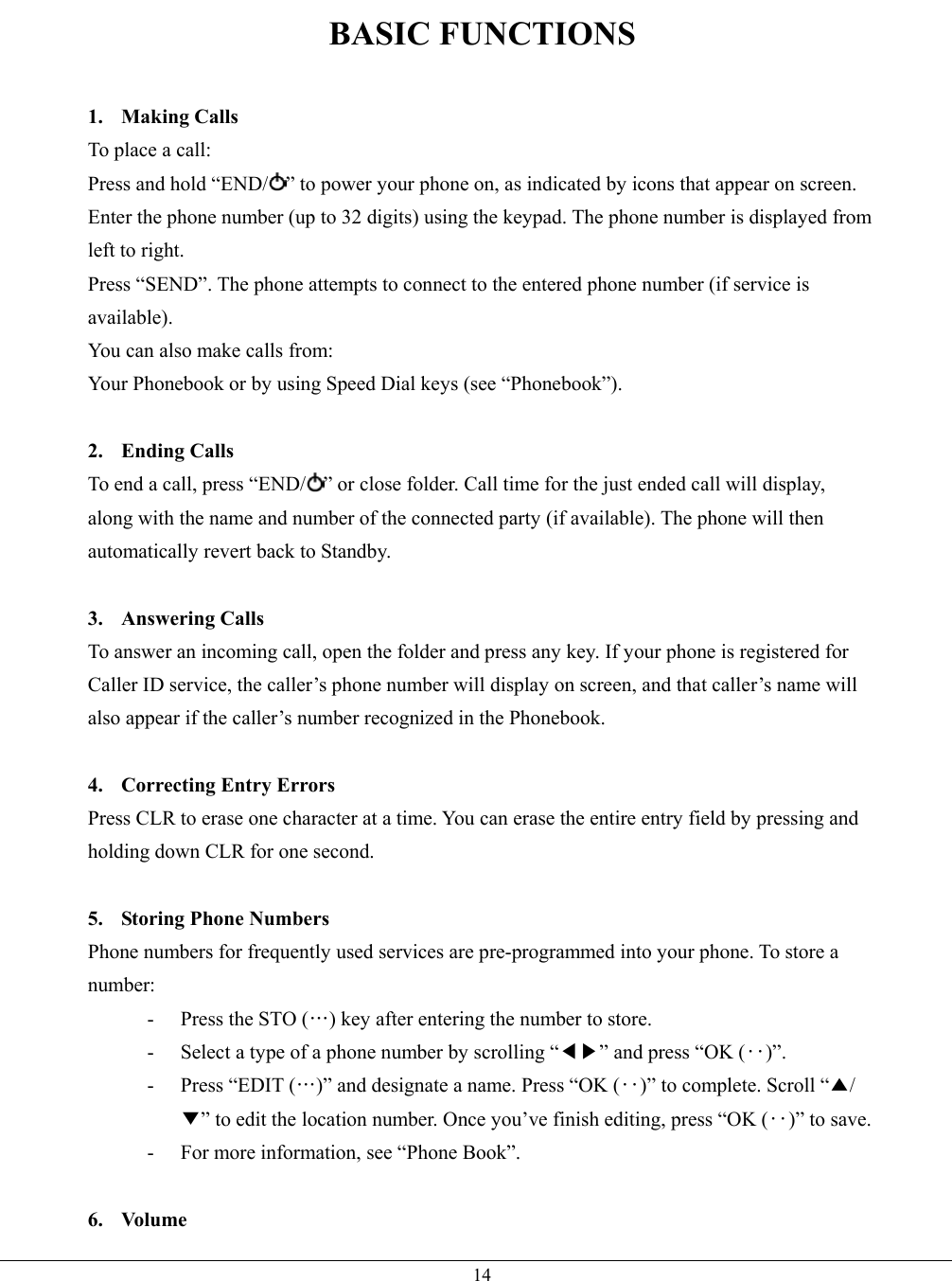   14BASIC FUNCTIONS  1. Making Calls To place a call: Press and hold “END/ ” to power your phone on, as indicated by icons that appear on screen. Enter the phone number (up to 32 digits) using the keypad. The phone number is displayed from left to right. Press “SEND”. The phone attempts to connect to the entered phone number (if service is available). You can also make calls from: Your Phonebook or by using Speed Dial keys (see “Phonebook”).  2. Ending Calls To end a call, press “END/ ” or close folder. Call time for the just ended call will display, along with the name and number of the connected party (if available). The phone will then automatically revert back to Standby.  3. Answering Calls To answer an incoming call, open the folder and press any key. If your phone is registered for Caller ID service, the caller’s phone number will display on screen, and that caller’s name will also appear if the caller’s number recognized in the Phonebook.  4. Correcting Entry Errors Press CLR to erase one character at a time. You can erase the entire entry field by pressing and holding down CLR for one second.  5.  Storing Phone Numbers Phone numbers for frequently used services are pre-programmed into your phone. To store a number: -  Press the STO (…) key after entering the number to store. -  Select a type of a phone number by scrolling “◀▶” and press “OK (‥)”. -  Press “EDIT (…)” and designate a name. Press “OK (‥)” to complete. Scroll “▲/▼” to edit the location number. Once you’ve finish editing, press “OK (‥)” to save. -  For more information, see “Phone Book”.  6. Volume 