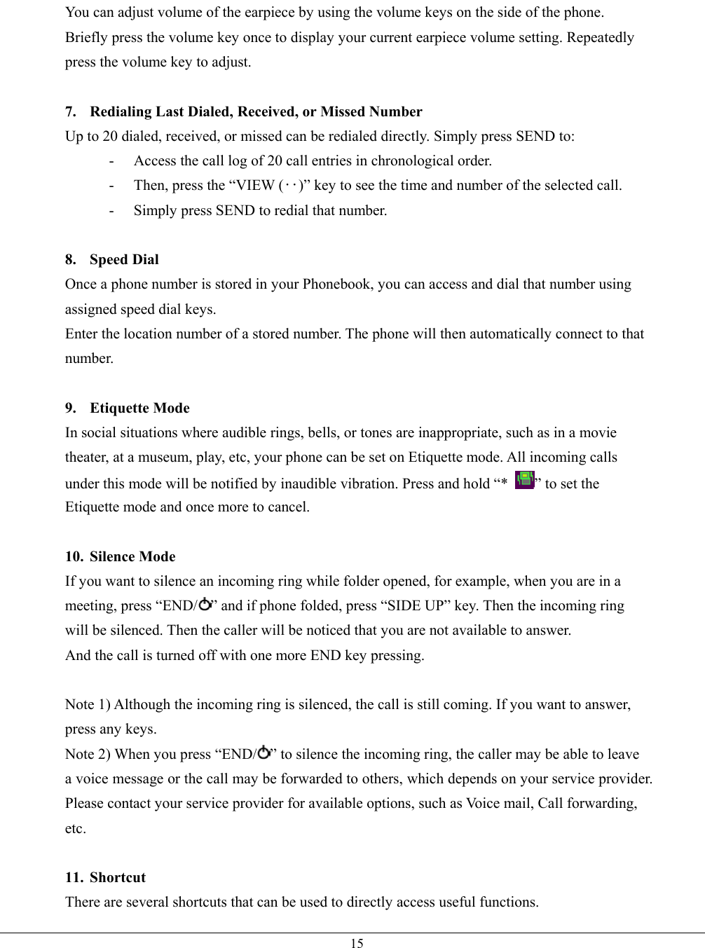   15You can adjust volume of the earpiece by using the volume keys on the side of the phone.   Briefly press the volume key once to display your current earpiece volume setting. Repeatedly press the volume key to adjust.  7.  Redialing Last Dialed, Received, or Missed Number Up to 20 dialed, received, or missed can be redialed directly. Simply press SEND to: -  Access the call log of 20 call entries in chronological order. -  Then, press the “VIEW (‥)” key to see the time and number of the selected call. -  Simply press SEND to redial that number.  8. Speed Dial Once a phone number is stored in your Phonebook, you can access and dial that number using assigned speed dial keys. Enter the location number of a stored number. The phone will then automatically connect to that number.  9. Etiquette Mode In social situations where audible rings, bells, or tones are inappropriate, such as in a movie theater, at a museum, play, etc, your phone can be set on Etiquette mode. All incoming calls under this mode will be notified by inaudible vibration. Press and hold “*  ” to set the Etiquette mode and once more to cancel.  10. Silence Mode If you want to silence an incoming ring while folder opened, for example, when you are in a meeting, press “END/ ” and if phone folded, press “SIDE UP” key. Then the incoming ring will be silenced. Then the caller will be noticed that you are not available to answer. And the call is turned off with one more END key pressing.  Note 1) Although the incoming ring is silenced, the call is still coming. If you want to answer, press any keys. Note 2) When you press “END/ ” to silence the incoming ring, the caller may be able to leave a voice message or the call may be forwarded to others, which depends on your service provider. Please contact your service provider for available options, such as Voice mail, Call forwarding, etc.  11. Shortcut There are several shortcuts that can be used to directly access useful functions. 