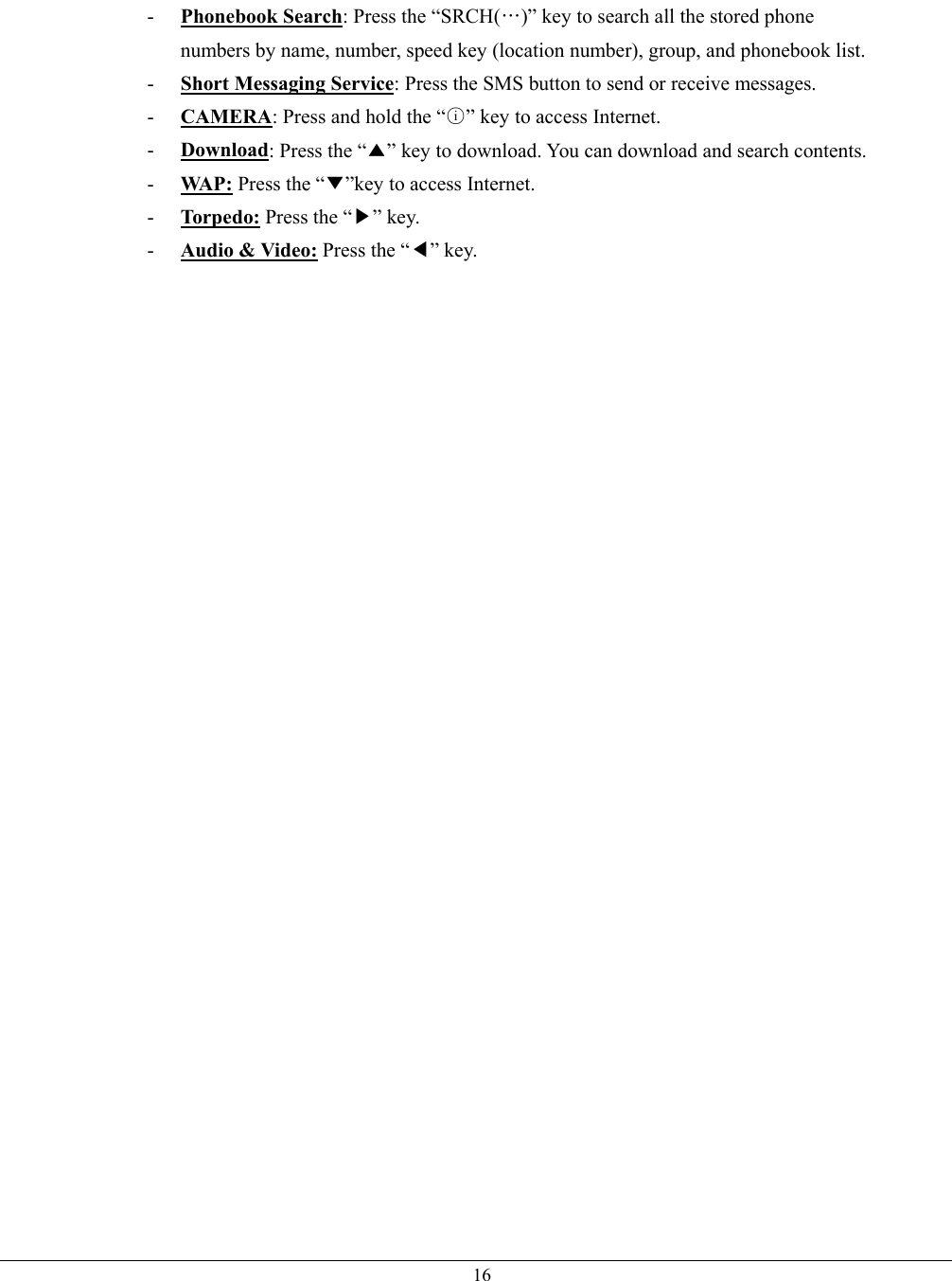   16-  Phonebook Search: Press the “SRCH(…)” key to search all the stored phone numbers by name, number, speed key (location number), group, and phonebook list. -  Short Messaging Service: Press the SMS button to send or receive messages. -  CAMERA: Press and hold the “○i” key to access Internet. -  Download: Press the “▲” key to download. You can download and search contents.   -  WA P :  Press the “▼”key to access Internet.   -  Torpedo: Press the “▶” key. -  Audio &amp; Video: Press the “◀” key.    