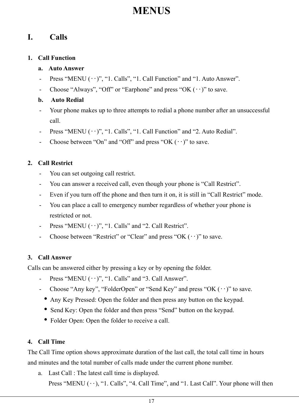   17MENUS  I. Calls  1. Call Function a. Auto Answer - Press “MENU (‥)”, “1. Calls”, “1. Call Function” and “1. Auto Answer”. -  Choose “Always”, “Off” or “Earphone” and press “OK (‥)” to save. b. Auto Redial -  Your phone makes up to three attempts to redial a phone number after an unsuccessful call. - Press “MENU (‥)”, “1. Calls”, “1. Call Function” and “2. Auto Redial”. -  Choose between “On” and “Off” and press “OK (‥)” to save.  2. Call Restrict -  You can set outgoing call restrict. -  You can answer a received call, even though your phone is “Call Restrict”. -  Even if you turn off the phone and then turn it on, it is still in “Call Restrict” mode. -  You can place a call to emergency number regardless of whether your phone is restricted or not. - Press “MENU (‥)”, “1. Calls” and “2. Call Restrict”. -  Choose between “Restrict” or “Clear” and press “OK (‥)” to save.  3. Call Answer Calls can be answered either by pressing a key or by opening the folder.   - Press “MENU (‥)”, “1. Calls” and “3. Call Answer”. -  Choose “Any key”, “FolderOpen” or “Send Key” and press “OK (‥)” to save.  i Any Key Pressed: Open the folder and then press any button on the keypad.  i Send Key: Open the folder and then press “Send” button on the keypad.    i Folder Open: Open the folder to receive a call.  4. Call Time The Call Time option shows approximate duration of the last call, the total call time in hours and minutes and the total number of calls made under the current phone number.   a.  Last Call : The latest call time is displayed. Press “MENU (‥), “1. Calls”, “4. Call Time”, and “1. Last Call”. Your phone will then 