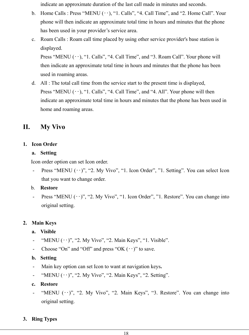   18indicate an approximate duration of the last call made in minutes and seconds. b.  Home Calls : Press “MENU (‥), “1. Calls”, “4. Call Time”, and “2. Home Call”. Your phone will then indicate an approximate total time in hours and minutes that the phone has been used in your provider’s service area. c.  Roam Calls : Roam call time placed by using other service provider&apos;s base station is displayed. Press “MENU (‥), “1. Calls”, “4. Call Time”, and “3. Roam Call”. Your phone will then indicate an approximate total time in hours and minutes that the phone has been used in roaming areas. d.  All : The total call time from the service start to the present time is displayed, Press “MENU (‥), “1. Calls”, “4. Call Time”, and “4. All”. Your phone will then indicate an approximate total time in hours and minutes that the phone has been used in home and roaming areas.  II. My Vivo  1. Icon Order a. Setting        Icon order option can set Icon order.   -  Press “MENU (‥)”, “2. My Vivo”, “1. Icon Order”, ”1. Setting”. You can select Icon that you want to change order.      b.  Restore -  Press “MENU (‥)”, “2. My Vivo”, “1. Icon Order”, ”1. Restore”. You can change into original setting.  2. Main Keys a. Visible - “MENU (‥)”, “2. My Vivo”, “2. Main Keys”, “1. Visible”.   -  Choose “On” and “Off” and press “OK (‥)” to save. b. Setting  -  Main key option can set Icon to want at navigation keys. - “MENU (‥)”, “2. My Vivo”, “2. Main Keys”, “2. Setting”. c. Restore  - “MENU (‥)”, “2. My Vivo”, “2. Main Keys”, “3. Restore”. You can change into original setting.  3. Ring Types 