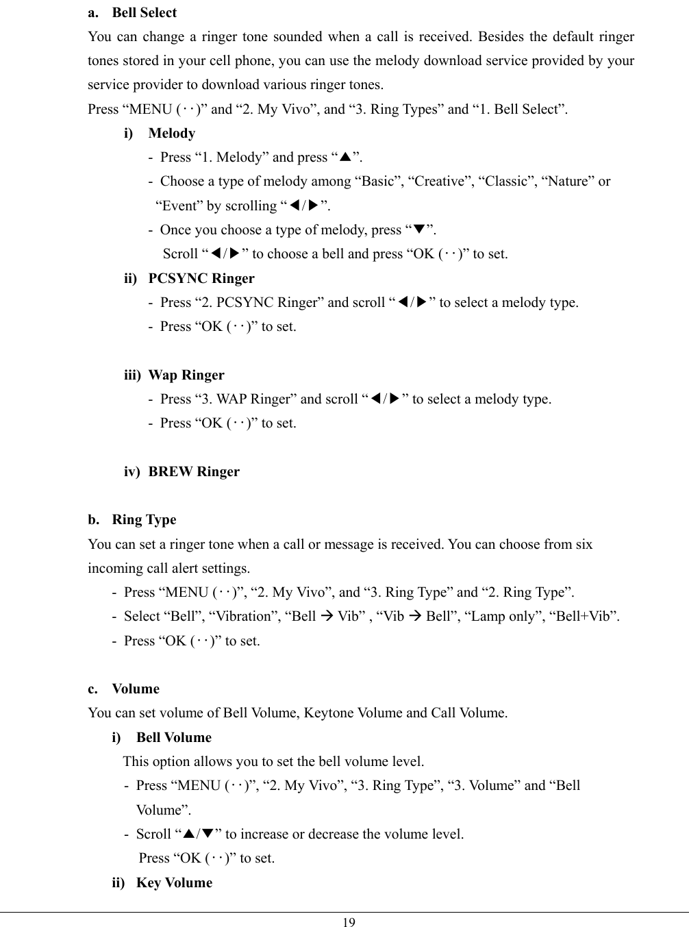  19a. Bell Select You can change a ringer tone sounded when a call is received. Besides the default ringer tones stored in your cell phone, you can use the melody download service provided by your service provider to download various ringer tones. Press “MENU (‥)” and “2. My Vivo”, and “3. Ring Types” and “1. Bell Select”. i) Melody -  Press “1. Melody” and press “▲”. -  Choose a type of melody among “Basic”, “Creative”, “Classic”, “Nature” or     “Event” by scrolling “◀/▶”. -  Once you choose a type of melody, press “▼”. Scroll “◀/▶” to choose a bell and press “OK (‥)” to set. ii) PCSYNC Ringer -  Press “2. PCSYNC Ringer” and scroll “◀/▶” to select a melody type.   - Press “OK (‥)” to set.  iii) Wap Ringer -  Press “3. WAP Ringer” and scroll “◀/▶” to select a melody type.   - Press “OK (‥)” to set.  iv) BREW Ringer  b. Ring Type You can set a ringer tone when a call or message is received. You can choose from six incoming call alert settings. - Press “MENU (‥)”, “2. My Vivo”, and “3. Ring Type” and “2. Ring Type”. -  Select “Bell”, “Vibration”, “Bell  Vib” , “Vib  Bell”, “Lamp only”, “Bell+Vib”. - Press “OK (‥)” to set.  c. Volume You can set volume of Bell Volume, Keytone Volume and Call Volume. i) Bell Volume This option allows you to set the bell volume level. - Press “MENU (‥)”, “2. My Vivo”, “3. Ring Type”, “3. Volume” and “Bell Vo l u m e ” .  - Scroll “▲/▼” to increase or decrease the volume level. Press “OK (‥)” to set. ii) Key Volume 