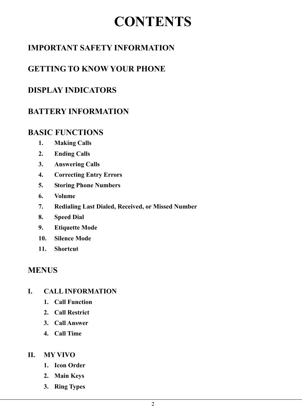   2 CONTENTS  IMPORTANT SAFETY INFORMATION  GETTING TO KNOW YOUR PHONE  DISPLAY INDICATORS  BATTERY INFORMATION  BASIC FUNCTIONS 1. Making Calls 2. Ending Calls 3. Answering Calls 4.  Correcting Entry Errors 5. Storing Phone Numbers 6. Volume 7.  Redialing Last Dialed, Received, or Missed Number 8. Speed Dial 9. Etiquette Mode 10. Silence Mode 11. Shortcut  MENUS  I. CALL INFORMATION  1. Call Function 2. Call Restrict 3. Call Answer 4. Call Time  II. MY VIVO 1. Icon Order 2. Main Keys 3. Ring Types 