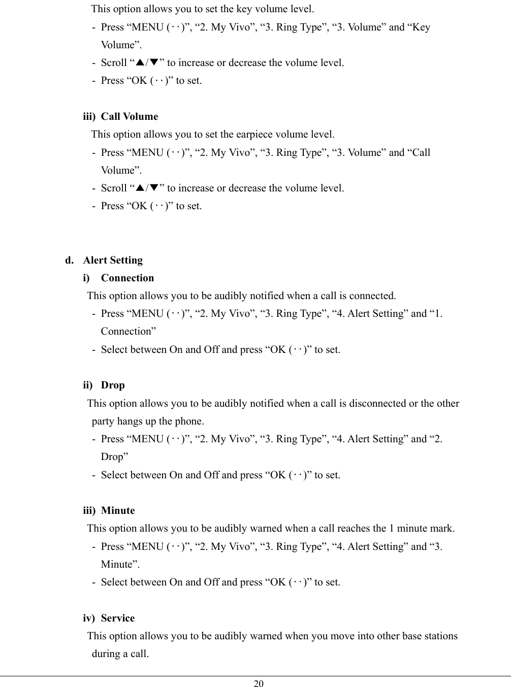   20This option allows you to set the key volume level. - Press “MENU (‥)”, “2. My Vivo”, “3. Ring Type”, “3. Volume” and “Key Vo l u m e ” .  - Scroll “▲/▼” to increase or decrease the volume level. -  Press “OK (‥)” to set.  iii) Call Volume This option allows you to set the earpiece volume level. - Press “MENU (‥)”, “2. My Vivo”, “3. Ring Type”, “3. Volume” and “Call Vo l u m e ” .  - Scroll “▲/▼” to increase or decrease the volume level. -  Press “OK (‥)” to set.   d. Alert Setting i) Connection This option allows you to be audibly notified when a call is connected. - Press “MENU (‥)”, “2. My Vivo”, “3. Ring Type”, “4. Alert Setting” and “1. Connection” -  Select between On and Off and press “OK (‥)” to set.  ii) Drop This option allows you to be audibly notified when a call is disconnected or the other party hangs up the phone. - Press “MENU (‥)”, “2. My Vivo”, “3. Ring Type”, “4. Alert Setting” and “2. Drop” -  Select between On and Off and press “OK (‥)” to set.  iii) Minute This option allows you to be audibly warned when a call reaches the 1 minute mark. - Press “MENU (‥)”, “2. My Vivo”, “3. Ring Type”, “4. Alert Setting” and “3. Minute”. -  Select between On and Off and press “OK (‥)” to set.  iv) Service This option allows you to be audibly warned when you move into other base stations during a call. 