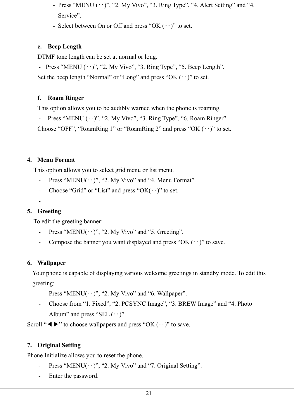   21- Press “MENU (‥)”, “2. My Vivo”, “3. Ring Type”, “4. Alert Setting” and “4. Service”. -  Select between On or Off and press “OK (‥)” to set.  e. Beep Length DTMF tone length can be set at normal or long. -   Press “MENU (‥)”, “2. My Vivo”, “3. Ring Type”, “5. Beep Length”. Set the beep length “Normal” or “Long” and press “OK (‥)” to set.  f. Roam Ringer This option allows you to be audibly warned when the phone is roaming. - Press “MENU (‥)”, “2. My Vivo”, “3. Ring Type”, “6. Roam Ringer”. Choose “OFF”, “RoamRing 1” or “RoamRing 2” and press “OK (‥)” to set.   4. Menu Format   This option allows you to select grid menu or list menu. - Press “MENU(‥)”, “2. My Vivo” and “4. Menu Format”. - Choose “Grid” or “List” and press “OK(‥)” to set. -  5. Greeting To edit the greeting banner: - Press “MENU(‥)”, “2. My Vivo” and “5. Greeting”. -  Compose the banner you want displayed and press “OK (‥)” to save.  6. Wallpaper Your phone is capable of displaying various welcome greetings in standby mode. To edit this greeting: - Press “MENU(‥)”, “2. My Vivo” and “6. Wallpaper”. -  Choose from “1. Fixed”, “2. PCSYNC Image”, “3. BREW Image” and “4. Photo Album” and press “SEL (‥)”. Scroll “◀▶” to choose wallpapers and press “OK (‥)” to save.  7. Original Setting Phone Initialize allows you to reset the phone.   - Press “MENU(‥)”, “2. My Vivo” and “7. Original Setting”. -  Enter the password. 