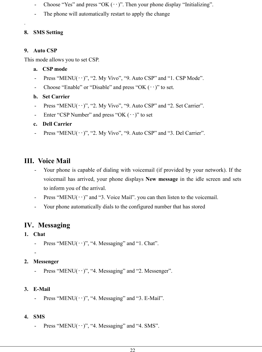   22-  Choose “Yes” and press “OK (‥)”. Then your phone display “Initializing”. -  The phone will automatically restart to apply the change . 8. SMS Setting  9. Auto CSP This mode allows you to set CSP. a. CSP mode - Press “MENU(‥)”, “2. My Vivo”, “9. Auto CSP” and “1. CSP Mode”. -  Choose “Enable” or “Disable” and press “OK (‥)” to set. b. Set Carrier - Press “MENU(‥)”, “2. My Vivo”, “9. Auto CSP” and “2. Set Carrier”. -  Enter “CSP Number” and press “OK (‥)” to set c. Dell Carrier - Press “MENU(‥)”, “2. My Vivo”, “9. Auto CSP” and “3. Del Carrier”.   III. Voice Mail -  Your phone is capable of dialing with voicemail (if provided by your network). If the voicemail has arrived, your phone displays New message in the idle screen and sets         to inform you of the arrival. - Press “MENU(‥)” and “3. Voice Mail”. you can then listen to the voicemail. -  Your phone automatically dials to the configured number that has stored  IV. Messaging 1. Chat - Press “MENU(‥)”, “4. Messaging” and “1. Chat”. -   2. Messenger - Press “MENU(‥)”, “4. Messaging” and “2. Messenger”.  3. E-Mail - Press “MENU(‥)”, “4. Messaging” and “3. E-Mail”.  4. SMS - Press “MENU(‥)”, “4. Messaging” and “4. SMS”.  