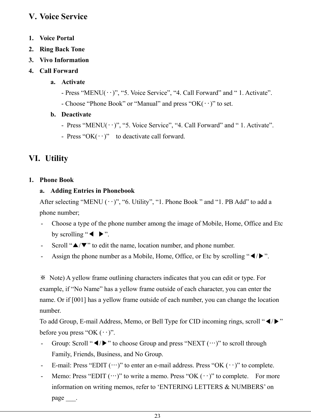   23 V. Voice Service  1. Voice Portal 2. Ring Back Tone 3. Vivo Information 4. Call Forward a. Activate  - Press “MENU(‥)”, “5. Voice Service”, “4. Call Forward” and “ 1. Activate”. - Choose “Phone Book” or “Manual” and press “OK(‥)” to set. b. Deactivate - Press “MENU(‥)”, “5. Voice Service”, “4. Call Forward” and “ 1. Activate”. - Press “OK(‥)”  to deactivate call forward.   VI. Utility  1. Phone Book a. Adding Entries in Phonebook After selecting “MENU (‥)”, “6. Utility”, “1. Phone Book ” and “1. PB Add” to add a phone number; -  Choose a type of the phone number among the image of Mobile, Home, Office and Etc by scrolling “◀ ▶”. - Scroll “▲/▼” to edit the name, location number, and phone number.   -  Assign the phone number as a Mobile, Home, Office, or Etc by scrolling “◀/▶”.  ※  Note) A yellow frame outlining characters indicates that you can edit or type. For example, if “No Name” has a yellow frame outside of each character, you can enter the name. Or if [001] has a yellow frame outside of each number, you can change the location number. To add Group, E-mail Address, Memo, or Bell Type for CID incoming rings, scroll “◀/▶” before you press “OK (‥)”. - Group: Scroll “◀/▶” to choose Group and press “NEXT (…)” to scroll through Family, Friends, Business, and No Group. -  E-mail: Press “EDIT (…)” to enter an e-mail address. Press “OK (‥)” to complete. -  Memo: Press “EDIT (…)” to write a memo. Press “OK (‥)” to complete.    For more information on writing memos, refer to ‘ENTERING LETTERS &amp; NUMBERS’ on page ___. 