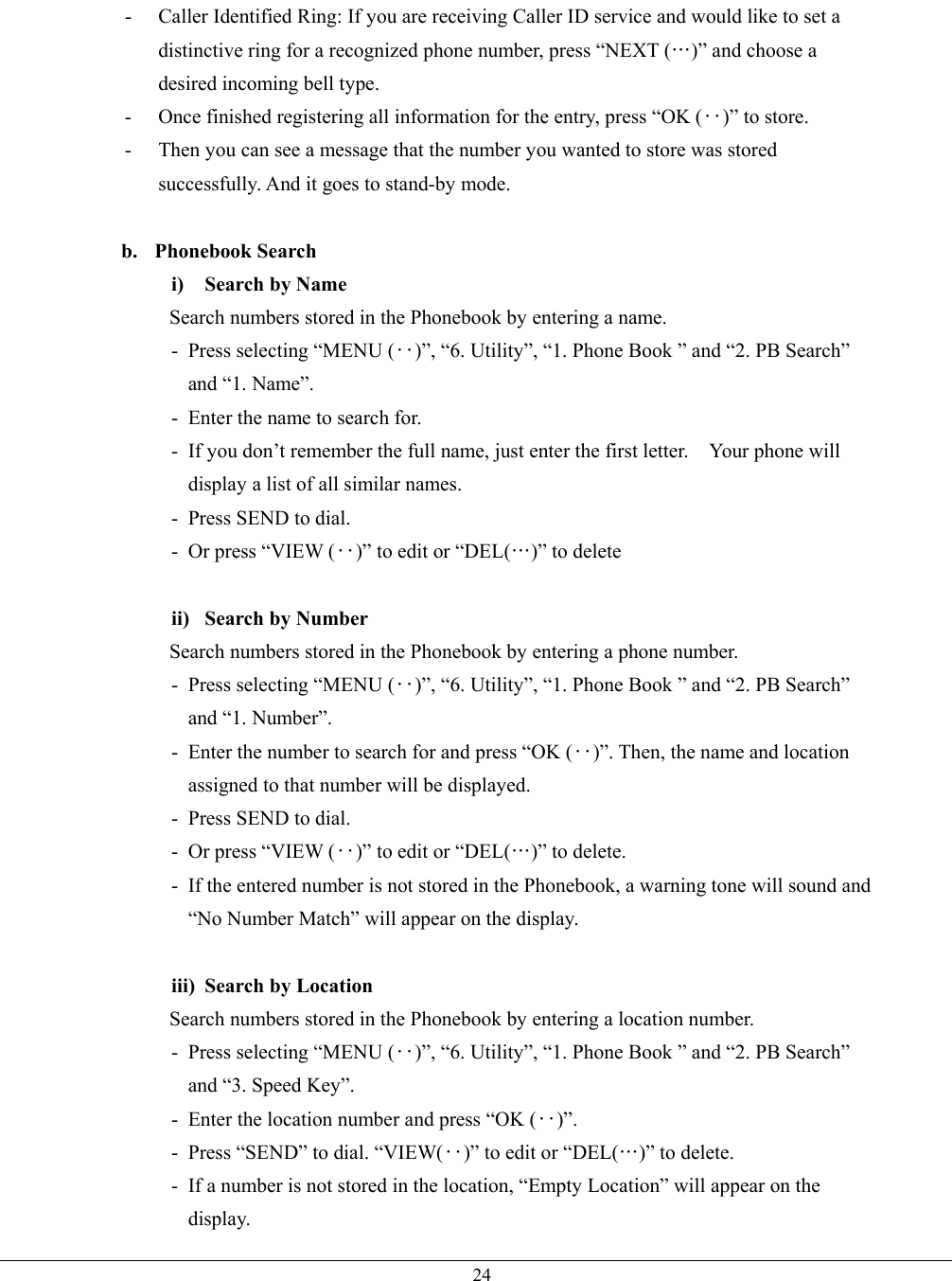   24-  Caller Identified Ring: If you are receiving Caller ID service and would like to set a distinctive ring for a recognized phone number, press “NEXT (…)” and choose a desired incoming bell type. -  Once finished registering all information for the entry, press “OK (‥)” to store. -  Then you can see a message that the number you wanted to store was stored successfully. And it goes to stand-by mode.  b. Phonebook Search i)  Search by Name Search numbers stored in the Phonebook by entering a name. - Press selecting “MENU (‥)”, “6. Utility”, “1. Phone Book ” and “2. PB Search” and “1. Name”. -  Enter the name to search for. -  If you don’t remember the full name, just enter the first letter.    Your phone will display a list of all similar names. -  Press SEND to dial. - Or press “VIEW (‥)” to edit or “DEL(…)” to delete  ii)  Search by Number Search numbers stored in the Phonebook by entering a phone number. - Press selecting “MENU (‥)”, “6. Utility”, “1. Phone Book ” and “2. PB Search” and “1. Number”. -  Enter the number to search for and press “OK (‥)”. Then, the name and location assigned to that number will be displayed. -  Press SEND to dial. - Or press “VIEW (‥)” to edit or “DEL(…)” to delete. -  If the entered number is not stored in the Phonebook, a warning tone will sound and “No Number Match” will appear on the display.  iii)  Search by Location Search numbers stored in the Phonebook by entering a location number. - Press selecting “MENU (‥)”, “6. Utility”, “1. Phone Book ” and “2. PB Search” and “3. Speed Key”. -  Enter the location number and press “OK (‥)”. -  Press “SEND” to dial. “VIEW(‥)” to edit or “DEL(…)” to delete. -  If a number is not stored in the location, “Empty Location” will appear on the display. 