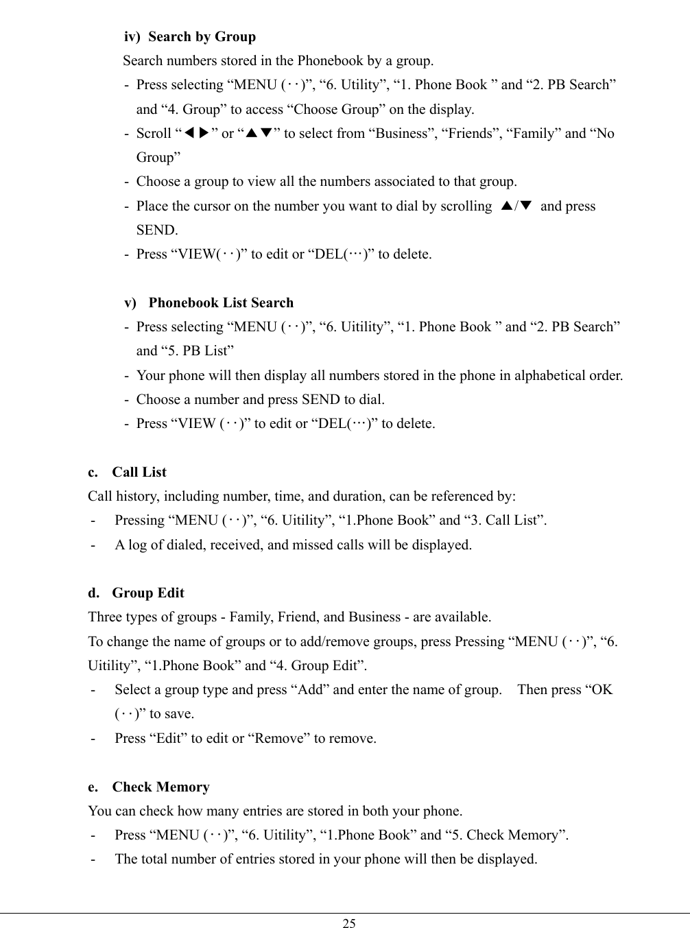   25 iv)  Search by Group Search numbers stored in the Phonebook by a group. - Press selecting “MENU (‥)”, “6. Utility”, “1. Phone Book ” and “2. PB Search” and “4. Group” to access “Choose Group” on the display. - Scroll “◀▶” or “▲▼” to select from “Business”, “Friends”, “Family” and “No Group” -  Choose a group to view all the numbers associated to that group. -  Place the cursor on the number you want to dial by scrolling  ▲/▼ and press SEND. - Press “VIEW(‥)” to edit or “DEL(…)” to delete.  v)  Phonebook List Search - Press selecting “MENU (‥)”, “6. Uitility”, “1. Phone Book ” and “2. PB Search” and “5. PB List” -  Your phone will then display all numbers stored in the phone in alphabetical order. -  Choose a number and press SEND to dial. - Press “VIEW (‥)” to edit or “DEL(…)” to delete.  c. Call List Call history, including number, time, and duration, can be referenced by: -  Pressing “MENU (‥)”, “6. Uitility”, “1.Phone Book” and “3. Call List”. -  A log of dialed, received, and missed calls will be displayed.  d. Group Edit Three types of groups - Family, Friend, and Business - are available.   To change the name of groups or to add/remove groups, press Pressing “MENU (‥)”, “6. Uitility”, “1.Phone Book” and “4. Group Edit”. -  Select a group type and press “Add” and enter the name of group.    Then press “OK (‥)” to save. -  Press “Edit” to edit or “Remove” to remove.  e. Check Memory You can check how many entries are stored in both your phone.   - Press “MENU (‥)”, “6. Uitility”, “1.Phone Book” and “5. Check Memory”. -  The total number of entries stored in your phone will then be displayed.  