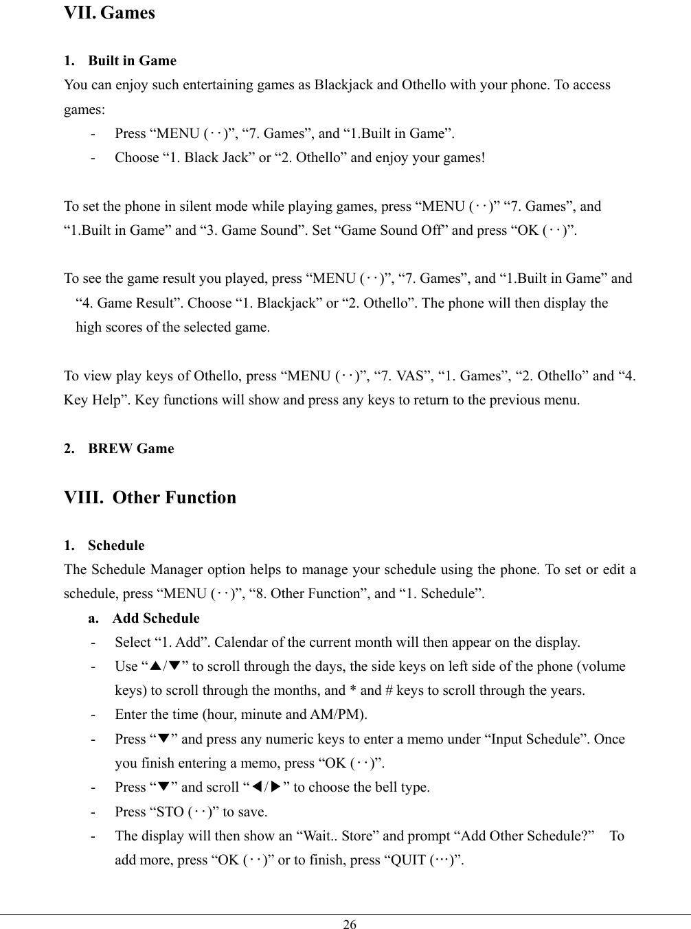   26VII. Games  1.  Built in Game You can enjoy such entertaining games as Blackjack and Othello with your phone. To access games: - Press “MENU (‥)”, “7. Games”, and “1.Built in Game”. -  Choose “1. Black Jack” or “2. Othello” and enjoy your games!  To set the phone in silent mode while playing games, press “MENU (‥)” “7. Games”, and “1.Built in Game” and “3. Game Sound”. Set “Game Sound Off” and press “OK (‥)”.  To see the game result you played, press “MENU (‥)”, “7. Games”, and “1.Built in Game” and “4. Game Result”. Choose “1. Blackjack” or “2. Othello”. The phone will then display the high scores of the selected game.  To view play keys of Othello, press “MENU (‥)”, “7. VAS”, “1. Games”, “2. Othello” and “4. Key Help”. Key functions will show and press any keys to return to the previous menu.  2. BREW Game   VIII. Other Function  1. Schedule  The Schedule Manager option helps to manage your schedule using the phone. To set or edit a schedule, press “MENU (‥)”, “8. Other Function”, and “1. Schedule”. a. Add Schedule -  Select “1. Add”. Calendar of the current month will then appear on the display. - Use “▲/▼” to scroll through the days, the side keys on left side of the phone (volume keys) to scroll through the months, and * and # keys to scroll through the years. -  Enter the time (hour, minute and AM/PM). - Press “▼” and press any numeric keys to enter a memo under “Input Schedule”. Once you finish entering a memo, press “OK (‥)”. - Press “▼” and scroll “◀/▶” to choose the bell type. -  Press “STO (‥)” to save. -  The display will then show an “Wait.. Store” and prompt “Add Other Schedule?”    To add more, press “OK (‥)” or to finish, press “QUIT (…)”.  