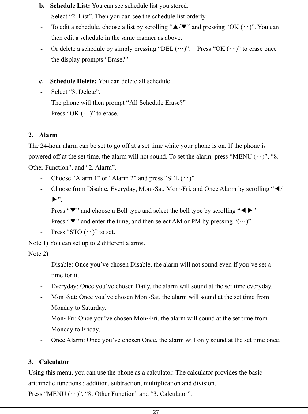   27b. Schedule List: You can see schedule list you stored. -  Select “2. List”. Then you can see the schedule list orderly. -  To edit a schedule, choose a list by scrolling “▲/▼” and pressing “OK (‥)”. You can then edit a schedule in the same manner as above. -  Or delete a schedule by simply pressing “DEL (…)”.    Press “OK (‥)” to erase once the display prompts “Erase?”  c. Schedule Delete: You can delete all schedule. - Select “3. Delete”. -  The phone will then prompt “All Schedule Erase?”   -  Press “OK (‥)” to erase.  2. Alarm The 24-hour alarm can be set to go off at a set time while your phone is on. If the phone is powered off at the set time, the alarm will not sound. To set the alarm, press “MENU (‥)”, “8. Other Function”, and “2. Alarm”. -  Choose “Alarm 1” or “Alarm 2” and press “SEL (‥)”. -  Choose from Disable, Everyday, Mon~Sat, Mon~Fri, and Once Alarm by scrolling “◀/▶”. - Press “▼” and choose a Bell type and select the bell type by scrolling “◀▶”. - Press “▼” and enter the time, and then select AM or PM by pressing “(…)” -  Press “STO (‥)” to set. Note 1) You can set up to 2 different alarms. Note 2) -  Disable: Once you’ve chosen Disable, the alarm will not sound even if you’ve set a time for it. -  Everyday: Once you’ve chosen Daily, the alarm will sound at the set time everyday.   -  Mon~Sat: Once you’ve chosen Mon~Sat, the alarm will sound at the set time from Monday to Saturday. -  Mon~Fri: Once you’ve chosen Mon~Fri, the alarm will sound at the set time from Monday to Friday. -  Once Alarm: Once you’ve chosen Once, the alarm will only sound at the set time once.  3. Calculator Using this menu, you can use the phone as a calculator. The calculator provides the basic arithmetic functions ; addition, subtraction, multiplication and division. Press “MENU (‥)”, “8. Other Function” and “3. Calculator”. 
