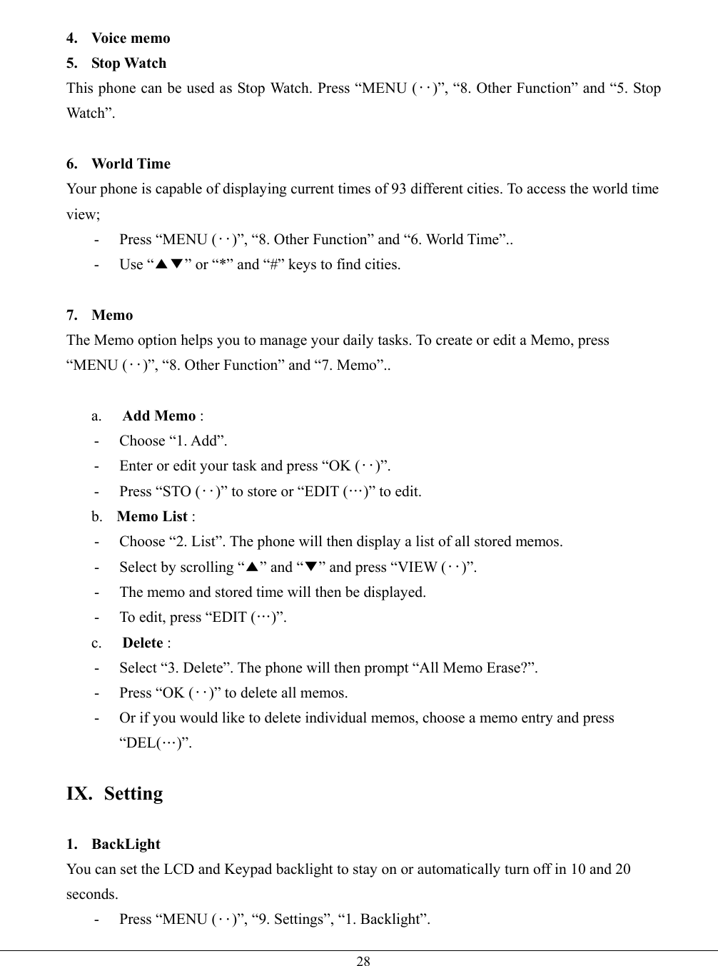   28 4. Voice memo 5. Stop Watch This phone can be used as Stop Watch. Press “MENU (‥)”, “8. Other Function” and “5. Stop Watch”.  6. World Time Your phone is capable of displaying current times of 93 different cities. To access the world time view; - Press “MENU (‥)”, “8. Other Function” and “6. World Time”.. - Use “▲▼” or “*” and “#” keys to find cities.  7. Memo The Memo option helps you to manage your daily tasks. To create or edit a Memo, press “MENU (‥)”, “8. Other Function” and “7. Memo”..  a.  Add Memo :   - Choose “1. Add”. -  Enter or edit your task and press “OK (‥)”. -  Press “STO (‥)” to store or “EDIT (…)” to edit. b.  Memo List :   -  Choose “2. List”. The phone will then display a list of all stored memos. -  Select by scrolling “▲” and “▼” and press “VIEW (‥)”. -  The memo and stored time will then be displayed. -  To edit, press “EDIT (…)”. c.  Delete :   -  Select “3. Delete”. The phone will then prompt “All Memo Erase?”. -  Press “OK (‥)” to delete all memos. -  Or if you would like to delete individual memos, choose a memo entry and press “DEL(…)”.  IX. Setting  1. BackLight You can set the LCD and Keypad backlight to stay on or automatically turn off in 10 and 20 seconds.  - Press “MENU (‥)”, “9. Settings”, “1. Backlight”. 
