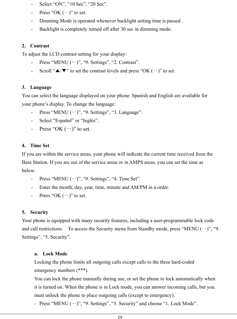   29-  Select “ON”, “10 Sec”, “20 Sec”. -  Press “OK (‥)” to set. -  Dimming Mode is operated whenever backlight setting time is passed . -  Backlight is completely turned off after 30 sec in dimming mode.  2. Contrast To adjust the LCD contrast setting for your display: - Press “MENU (‥)”, “9. Settings”, “2. Contrast”. - Scroll “▲/▼” to set the contrast levels and press “OK (‥)” to set.  3. Language You can select the language displayed on your phone. Spanish and English are available for your phone’s display. To change the language: - Press “MENU (‥)”, “9. Settings”, “3. Language”. -  Select “Español” or “Inglés”. -  Press “OK (‥)” to set.  4. Time Set If you are within the service areas, your phone will indicate the current time received from the Base Station. If you are out of the service areas or in AMPS areas, you can set the time as below: - Press “MENU (‥)”, “9. Settings”, “4. Time Set”. -  Enter the month, day, year, time, minute and AM/PM in a order. -  Press “OK (‥)” to set.  5. Security  Your phone is equipped with many security features, including a user-programmable lock code and call restrictions.    To access the Security menu from Standby mode, press “MENU (‥)”, “9. Settings”, “5. Security”.    a. Lock Mode Locking the phone limits all outgoing calls except calls to the three hard-coded emergency numbers (***). You can lock the phone manually during use, or set the phone to lock automatically when it is turned on. When the phone is in Lock mode, you can answer incoming calls, but you must unlock the phone to place outgoing calls (except to emergency). - Press “MENU (‥)”, “9. Settings”, “5. Security” and choose “1. Lock Mode”. 