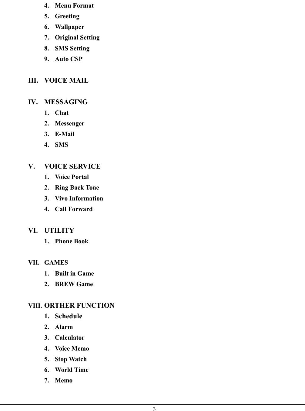   34. Menu Format 5. Greeting 6. Wallpaper 7. Original Setting 8. SMS Setting 9. Auto CSP  III. VOICE MAIL  IV. MESSAGING 1. Chat 2. Messenger 3. E-Mail 4. SMS  V. VOICE SERVICE 1. Voice Portal  2. Ring Back Tone 3. Vivo Information 4. Call Forward  VI. UTILITY 1. Phone Book  VII. GAMES 1. Built in Game 2. BREW Game  VIII. ORTHER FUNCTION 1. Schedule 2. Alarm 3. Calculator 4. Voice Memo 5. Stop Watch 6. World Time 7. Memo  