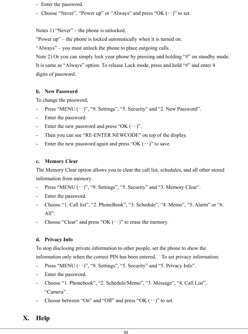   30-  Enter the password. -  Choose “Never”, “Power up” or “Always” and press “OK (‥)” to set.  Notes 1) “Never” – the phone is unlocked.   “Power up” – the phone is locked automatically when it is turned on. “Always” – you must unlock the phone to place outgoing calls. Note 2) Or you can simply lock your phone by pressing and holding “#” on standby mode. It is same as “Always” option. To release Lock mode, press and hold “#” and enter 4 digits of password.  b. New Password To change the password, - Press “MENU (‥)”, “9. Settings”, “5. Security” and “2. New Password”. -  Enter the password. -  Enter the new password and press “OK (‥)”. -  Then you can see “RE-ENTER NEWCODE” on top of the display. -  Enter the new password again and press “OK (‥)” to save.  c. Memory Clear The Memory Clear option allows you to clear the call list, schedules, and all other stored information from memory. - Press “MENU (‥)”, “9. Settings”, “5. Security” and “3. Memory Clear”. -  Enter the password. -  Choose “1. Call list”, “2. PhoneBook”, “3. Schedule”, “4. Memo”, “5. Alarm” or “6. All”. -  Choose “Clear” and press “OK (‥)” to erase the memory.  d. Privacy Info To stop disclosing private information to other people, set the phone to show the information only when the correct PIN has been entered.    To set privacy information: - Press “MENU (‥)”, “9. Settings”, “5. Security” and “5. Privacy Info”. -  Enter the password. -  Choose “1. Phonebook”, “2. Schedule/Memo”, “3. Message”, “4. Call List”, “Camera” . -  Choose between “On” and “Off” and press “OK (‥)” to set.  X. Help 