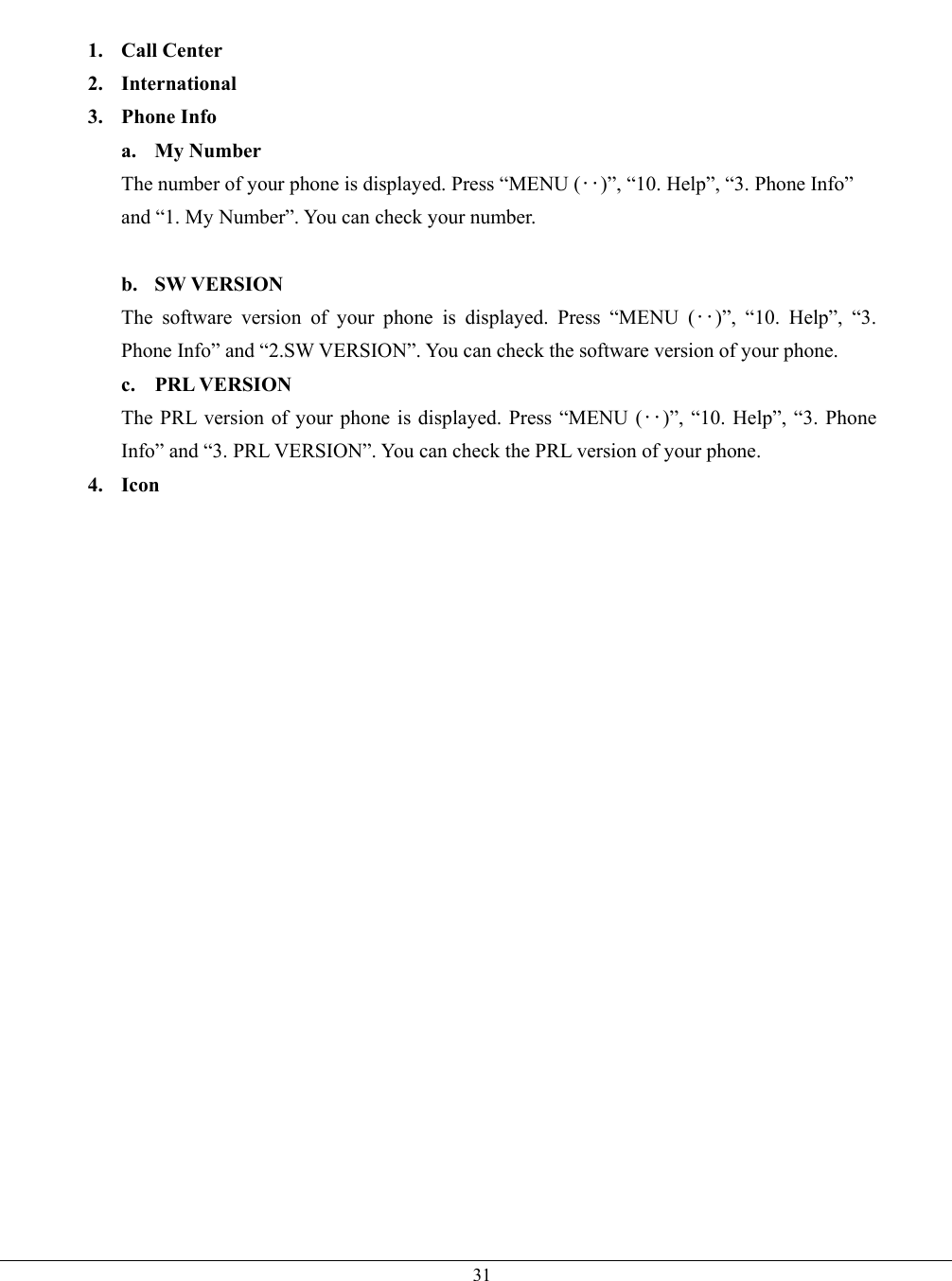   31 1. Call Center 2. International 3. Phone Info a. My Number The number of your phone is displayed. Press “MENU (‥)”, “10. Help”, “3. Phone Info” and “1. My Number”. You can check your number.  b. SW VERSION The software version of your phone is displayed. Press “MENU (‥)”, “10. Help”, “3. Phone Info” and “2.SW VERSION”. You can check the software version of your phone. c. PRL VERSION The PRL version of your phone is displayed. Press “MENU (‥)”, “10. Help”, “3. Phone Info” and “3. PRL VERSION”. You can check the PRL version of your phone. 4. Icon    