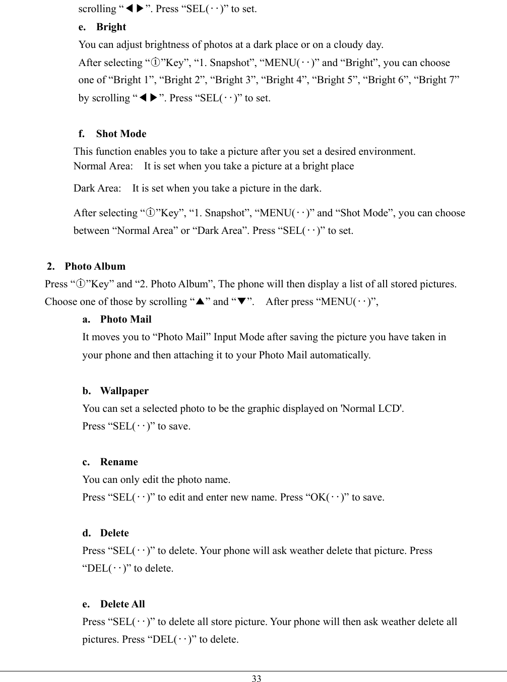   33scrolling “◀▶”. Press “SEL(‥)” to set. e. Bright You can adjust brightness of photos at a dark place or on a cloudy day. After selecting “○i”Key”, “1. Snapshot”, “MENU(‥)” and “Bright”, you can choose one of “Bright 1”, “Bright 2”, “Bright 3”, “Bright 4”, “Bright 5”, “Bright 6”, “Bright 7” by scrolling “◀▶”. Press “SEL(‥)” to set.  f. Shot Mode This function enables you to take a picture after you set a desired environment. Normal Area:    It is set when you take a picture at a bright place Dark Area:    It is set when you take a picture in the dark. After selecting “○i”Key”, “1. Snapshot”, “MENU(‥)” and “Shot Mode”, you can choose between “Normal Area” or “Dark Area”. Press “SEL(‥)” to set.  2. Photo Album Press “○i”Key” and “2. Photo Album”, The phone will then display a list of all stored pictures. Choose one of those by scrolling “▲” and “▼”.  After press “MENU(‥)”,  a. Photo Mail It moves you to “Photo Mail” Input Mode after saving the picture you have taken in your phone and then attaching it to your Photo Mail automatically.  b. Wallpaper You can set a selected photo to be the graphic displayed on &apos;Normal LCD&apos;. Press “SEL(‥)” to save.      c. Rename You can only edit the photo name. Press “SEL(‥)” to edit and enter new name. Press “OK(‥)” to save.  d. Delete Press “SEL(‥)” to delete. Your phone will ask weather delete that picture. Press “DEL(‥)” to delete.     e. Delete All Press “SEL(‥)” to delete all store picture. Your phone will then ask weather delete all pictures. Press “DEL(‥)” to delete. 