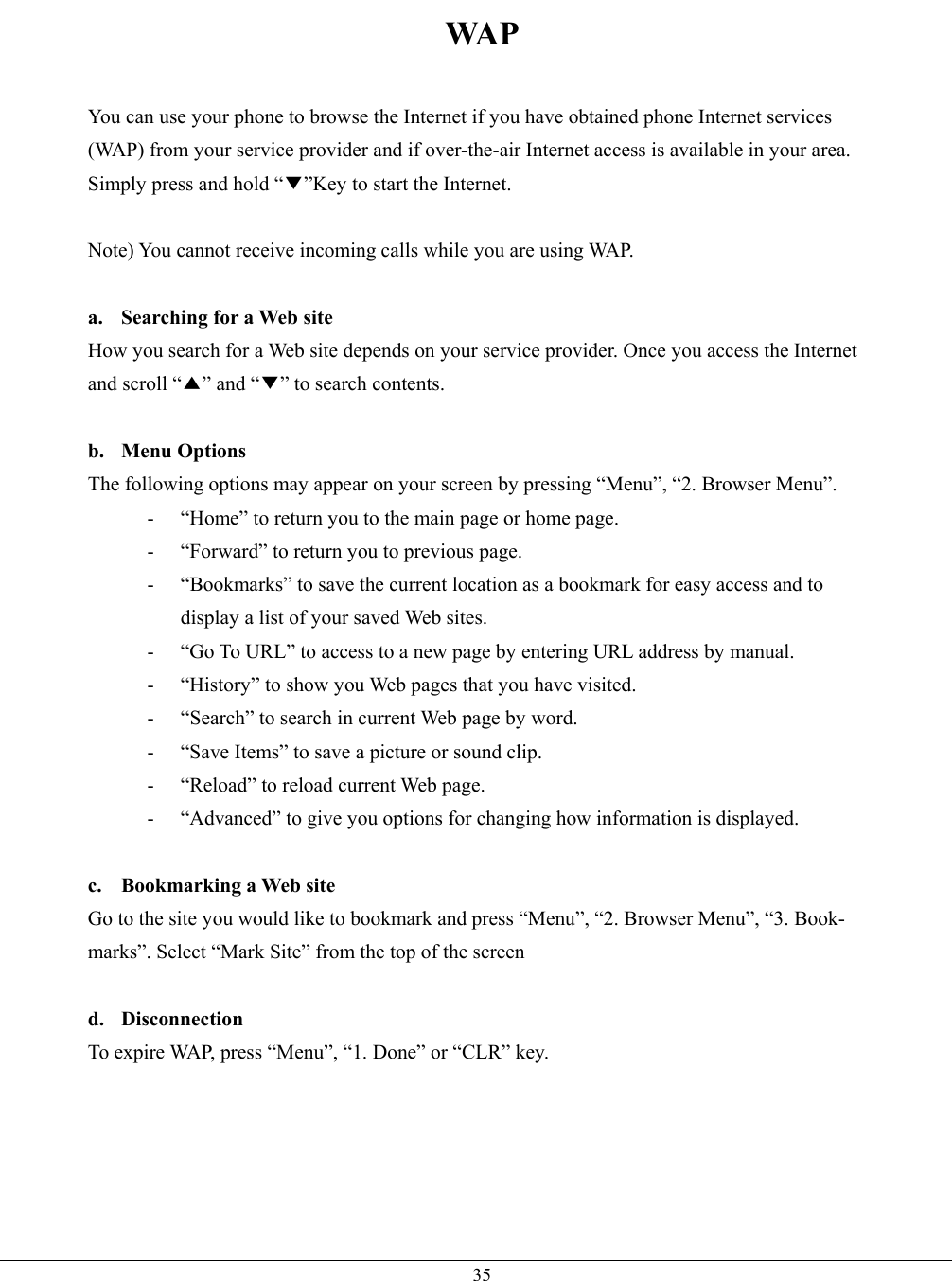   35WA P  You can use your phone to browse the Internet if you have obtained phone Internet services (WAP) from your service provider and if over-the-air Internet access is available in your area. Simply press and hold “▼”Key to start the Internet.  Note) You cannot receive incoming calls while you are using WAP.  a.  Searching for a Web site How you search for a Web site depends on your service provider. Once you access the Internet and scroll “▲” and “▼” to search contents.  b. Menu Options The following options may appear on your screen by pressing “Menu”, “2. Browser Menu”. -  “Home” to return you to the main page or home page. -  “Forward” to return you to previous page. -  “Bookmarks” to save the current location as a bookmark for easy access and to display a list of your saved Web sites. -  “Go To URL” to access to a new page by entering URL address by manual. -  “History” to show you Web pages that you have visited. -  “Search” to search in current Web page by word. -  “Save Items” to save a picture or sound clip. -  “Reload” to reload current Web page. -  “Advanced” to give you options for changing how information is displayed.  c. Bookmarking a Web site Go to the site you would like to bookmark and press “Menu”, “2. Browser Menu”, “3. Book- marks”. Select “Mark Site” from the top of the screen  d. Disconnection To expire WAP, press “Menu”, “1. Done” or “CLR” key.    