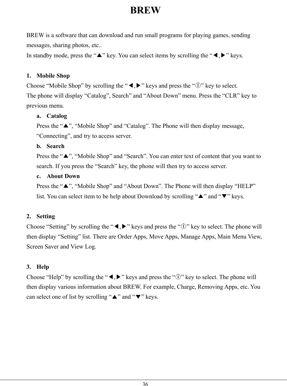   36BREW  BREW is a software that can download and run small programs for playing games, sending messages, sharing photos, etc.. In standby mode, press the “▲” key. You can select items by scrolling the “◀,▶” keys.  1. Mobile Shop Choose “Mobile Shop” by scrolling the “◀,▶” keys and press the “○i” key to select. The phone will display “Catalog”, Search” and “About Down” menu. Press the “CLR” key to previous menu.   a. Catalog Press the “▲”, “Mobile Shop” and “Catalog”. The Phone will then display message, “Connecting”, and try to access server.   b. Search Press the “▲”, “Mobile Shop” and “Search”. You can enter text of content that you want to search. If you press the “Search” key, the phone will then try to access server.   c. About Down Press the “▲”, “Mobile Shop” and “About Down”. The Phone will then display “HELP” list. You can select item to be help about Download by scrolling “▲” and “▼” keys.  2. Setting Choose “Setting” by scrolling the “◀,▶” keys and press the “○i” key to select. The phone will then display “Setting” list. There are Order Apps, Move Apps, Manage Apps, Main Menu View, Screen Saver and View Log.     3. Help Choose “Help” by scrolling the “◀,▶” keys and press the “○i” key to select. The phone will then display various information about BREW. For example, Charge, Removing Apps, etc. You can select one of list by scrolling “▲” and “▼” keys.        