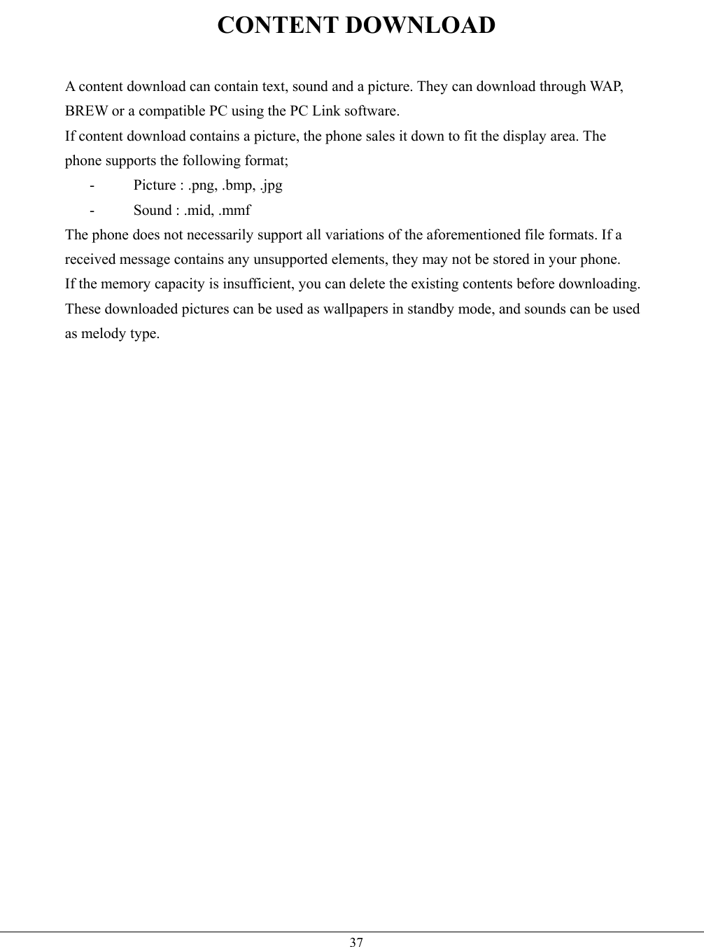   37CONTENT DOWNLOAD  A content download can contain text, sound and a picture. They can download through WAP, BREW or a compatible PC using the PC Link software. If content download contains a picture, the phone sales it down to fit the display area. The phone supports the following format; -  Picture : .png, .bmp, .jpg - Sound : .mid, .mmf The phone does not necessarily support all variations of the aforementioned file formats. If a received message contains any unsupported elements, they may not be stored in your phone. If the memory capacity is insufficient, you can delete the existing contents before downloading. These downloaded pictures can be used as wallpapers in standby mode, and sounds can be used as melody type.  