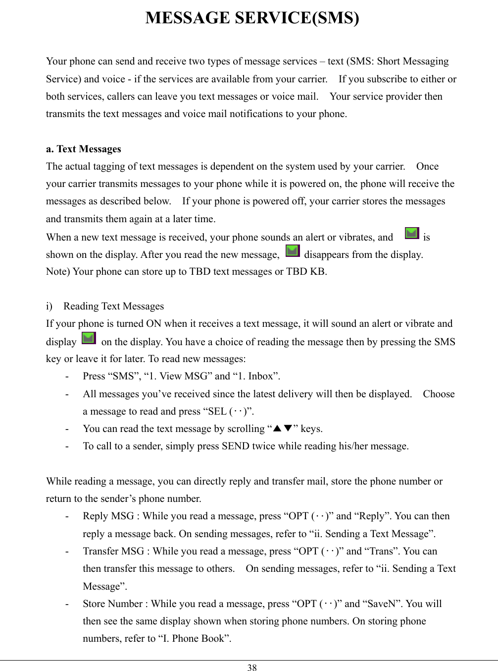   38MESSAGE SERVICE(SMS)  Your phone can send and receive two types of message services – text (SMS: Short Messaging Service) and voice - if the services are available from your carrier.    If you subscribe to either or both services, callers can leave you text messages or voice mail.    Your service provider then transmits the text messages and voice mail notifications to your phone.  a. Text Messages The actual tagging of text messages is dependent on the system used by your carrier.    Once your carrier transmits messages to your phone while it is powered on, the phone will receive the messages as described below.    If your phone is powered off, your carrier stores the messages and transmits them again at a later time. When a new text message is received, your phone sounds an alert or vibrates, and      is shown on the display. After you read the new message,    disappears from the display. Note) Your phone can store up to TBD text messages or TBD KB.  i) Reading Text Messages If your phone is turned ON when it receives a text message, it will sound an alert or vibrate and display    on the display. You have a choice of reading the message then by pressing the SMS key or leave it for later. To read new messages: -  Press “SMS”, “1. View MSG” and “1. Inbox”. -  All messages you’ve received since the latest delivery will then be displayed.    Choose a message to read and press “SEL (‥)”. -  You can read the text message by scrolling “▲▼” keys. -  To call to a sender, simply press SEND twice while reading his/her message.  While reading a message, you can directly reply and transfer mail, store the phone number or return to the sender’s phone number. -  Reply MSG : While you read a message, press “OPT (‥)” and “Reply”. You can then reply a message back. On sending messages, refer to “ii. Sending a Text Message”. -  Transfer MSG : While you read a message, press “OPT (‥)” and “Trans”. You can then transfer this message to others.    On sending messages, refer to “ii. Sending a Text Message”. -  Store Number : While you read a message, press “OPT (‥)” and “SaveN”. You will then see the same display shown when storing phone numbers. On storing phone numbers, refer to “I. Phone Book”. 