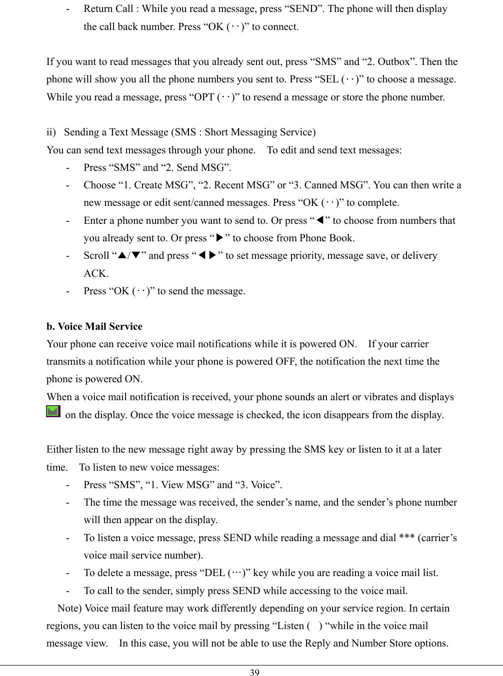   39-  Return Call : While you read a message, press “SEND”. The phone will then display the call back number. Press “OK (‥)” to connect.  If you want to read messages that you already sent out, press “SMS” and “2. Outbox”. Then the phone will show you all the phone numbers you sent to. Press “SEL (‥)” to choose a message. While you read a message, press “OPT (‥)” to resend a message or store the phone number.  ii)  Sending a Text Message (SMS : Short Messaging Service) You can send text messages through your phone.    To edit and send text messages: -  Press “SMS” and “2. Send MSG”.   -  Choose “1. Create MSG”, “2. Recent MSG” or “3. Canned MSG”. You can then write a new message or edit sent/canned messages. Press “OK (‥)” to complete. -  Enter a phone number you want to send to. Or press “◀” to choose from numbers that you already sent to. Or press “▶” to choose from Phone Book. - Scroll “▲/▼” and press “◀▶” to set message priority, message save, or delivery ACK. -  Press “OK (‥)” to send the message.  b. Voice Mail Service Your phone can receive voice mail notifications while it is powered ON.    If your carrier transmits a notification while your phone is powered OFF, the notification the next time the phone is powered ON. When a voice mail notification is received, your phone sounds an alert or vibrates and displays  on the display. Once the voice message is checked, the icon disappears from the display.  Either listen to the new message right away by pressing the SMS key or listen to it at a later time.    To listen to new voice messages: -  Press “SMS”, “1. View MSG” and “3. Voice”. -  The time the message was received, the sender’s name, and the sender’s phone number will then appear on the display. -  To listen a voice message, press SEND while reading a message and dial *** (carrier’s voice mail service number).   -  To delete a message, press “DEL (…)” key while you are reading a voice mail list. -  To call to the sender, simply press SEND while accessing to the voice mail.  Note) Voice mail feature may work differently depending on your service region. In certain regions, you can listen to the voice mail by pressing “Listen () “while in the voice mail message view.    In this case, you will not be able to use the Reply and Number Store options. 