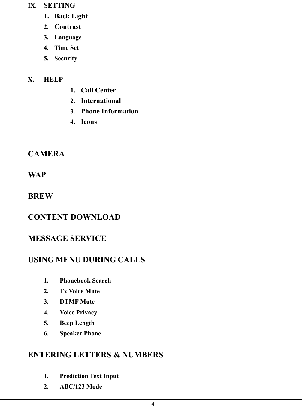   4IX.  SETTING 1. Back Light 2.  Contrast 3. Language 4. Time Set 5. Security  X.  HELP 1. Call Center 2.  International 3.  Phone Information 4.  Icons   CAMERA  WAP  BREW  CONTENT DOWNLOAD  MESSAGE SERVICE  USING MENU DURING CALLS  1. Phonebook Search 2. Tx Voice Mute 3. DTMF Mute 4. Voice Privacy 5. Beep Length 6. Speaker Phone  ENTERING LETTERS &amp; NUMBERS  1. Prediction Text Input 2. ABC/123 Mode 