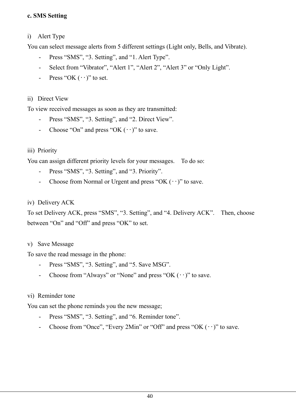   40 c. SMS Setting  i) Alert Type You can select message alerts from 5 different settings (Light only, Bells, and Vibrate). -  Press “SMS”, “3. Setting”, and “1. Alert Type”. -  Select from “Vibrator”, “Alert 1”, “Alert 2”, “Alert 3” or “Only Light”. -  Press “OK (‥)” to set.  ii) Direct View To view received messages as soon as they are transmitted: -  Press “SMS”, “3. Setting”, and “2. Direct View”. -  Choose “On” and press “OK (‥)” to save.  iii) Priority You can assign different priority levels for your messages.    To do so: -  Press “SMS”, “3. Setting”, and “3. Priority”. -  Choose from Normal or Urgent and press “OK (‥)” to save.  iv) Delivery ACK To set Delivery ACK, press “SMS”, “3. Setting”, and “4. Delivery ACK”.    Then, choose between “On” and “Off” and press “OK” to set.  v) Save Message To save the read message in the phone: -  Press “SMS”, “3. Setting”, and “5. Save MSG”. -  Choose from “Always” or “None” and press “OK (‥)” to save.  vi) Reminder tone You can set the phone reminds you the new message; -  Press “SMS”, “3. Setting”, and “6. Reminder tone”. -  Choose from “Once”, “Every 2Min” or “Off” and press “OK (‥)” to save. 
