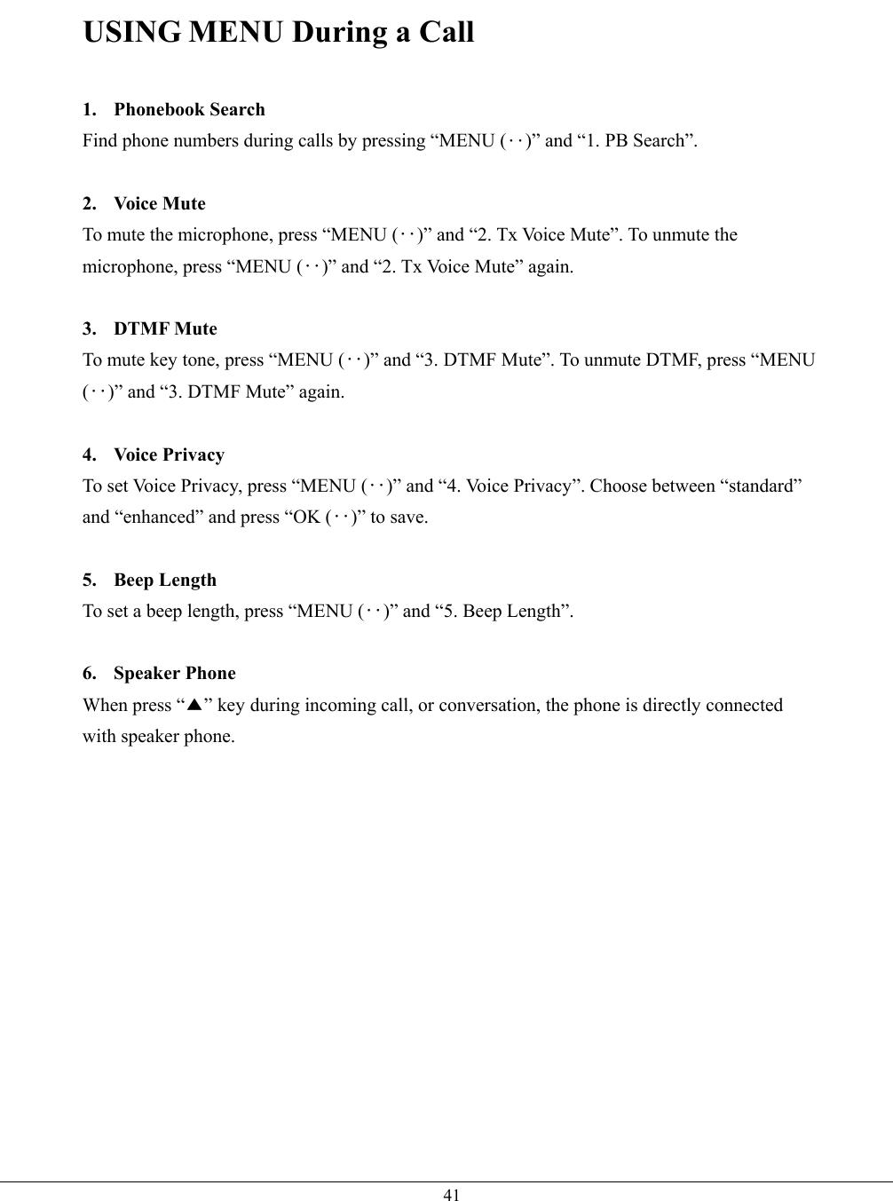   41USING MENU During a Call  1. Phonebook Search Find phone numbers during calls by pressing “MENU (‥)” and “1. PB Search”.  2. Voice Mute To mute the microphone, press “MENU (‥)” and “2. Tx Voice Mute”. To unmute the microphone, press “MENU (‥)” and “2. Tx Voice Mute” again.  3. DTMF Mute To mute key tone, press “MENU (‥)” and “3. DTMF Mute”. To unmute DTMF, press “MENU (‥)” and “3. DTMF Mute” again.  4. Voice Privacy To set Voice Privacy, press “MENU (‥)” and “4. Voice Privacy”. Choose between “standard” and “enhanced” and press “OK (‥)” to save.  5. Beep Length To set a beep length, press “MENU (‥)” and “5. Beep Length”.  6. Speaker Phone When press “▲” key during incoming call, or conversation, the phone is directly connected with speaker phone. 