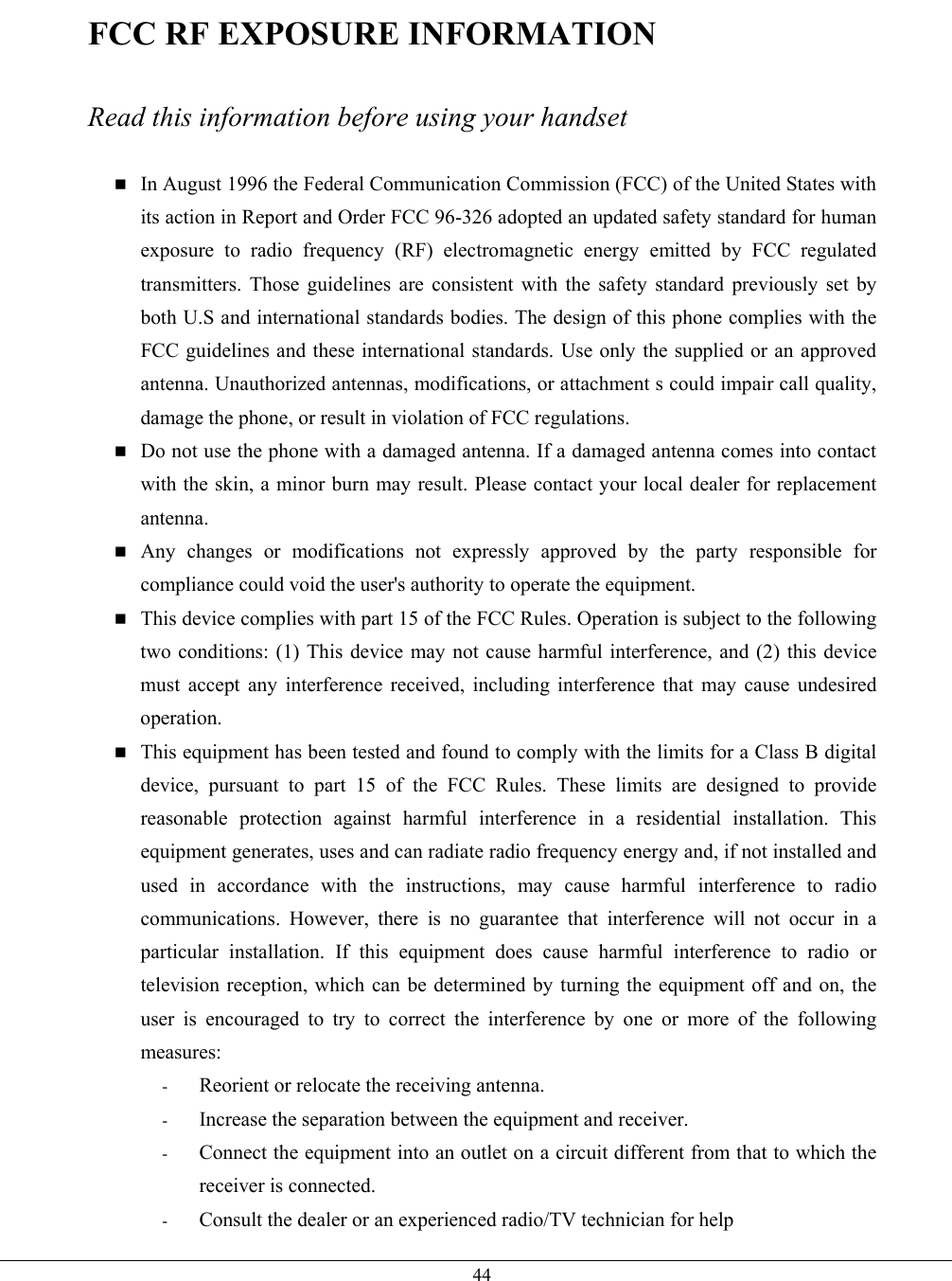   44FCC RF EXPOSURE INFORMATION  Read this information before using your handset   In August 1996 the Federal Communication Commission (FCC) of the United States with its action in Report and Order FCC 96-326 adopted an updated safety standard for human exposure to radio frequency (RF) electromagnetic energy emitted by FCC regulated transmitters. Those guidelines are consistent with the safety standard previously set by both U.S and international standards bodies. The design of this phone complies with the FCC guidelines and these international standards. Use only the supplied or an approved antenna. Unauthorized antennas, modifications, or attachment s could impair call quality, damage the phone, or result in violation of FCC regulations.  Do not use the phone with a damaged antenna. If a damaged antenna comes into contact with the skin, a minor burn may result. Please contact your local dealer for replacement antenna.  Any changes or modifications not expressly approved by the party responsible for compliance could void the user&apos;s authority to operate the equipment.  This device complies with part 15 of the FCC Rules. Operation is subject to the following two conditions: (1) This device may not cause harmful interference, and (2) this device must accept any interference received, including interference that may cause undesired operation.  This equipment has been tested and found to comply with the limits for a Class B digital device, pursuant to part 15 of the FCC Rules. These limits are designed to provide reasonable protection against harmful interference in a residential installation. This equipment generates, uses and can radiate radio frequency energy and, if not installed and used in accordance with the instructions, may cause harmful interference to radio communications. However, there is no guarantee that interference will not occur in a particular installation. If this equipment does cause harmful interference to radio or television reception, which can be determined by turning the equipment off and on, the user is encouraged to try to correct the interference by one or more of the following measures: -  Reorient or relocate the receiving antenna. -  Increase the separation between the equipment and receiver. -  Connect the equipment into an outlet on a circuit different from that to which the receiver is connected. -  Consult the dealer or an experienced radio/TV technician for help 