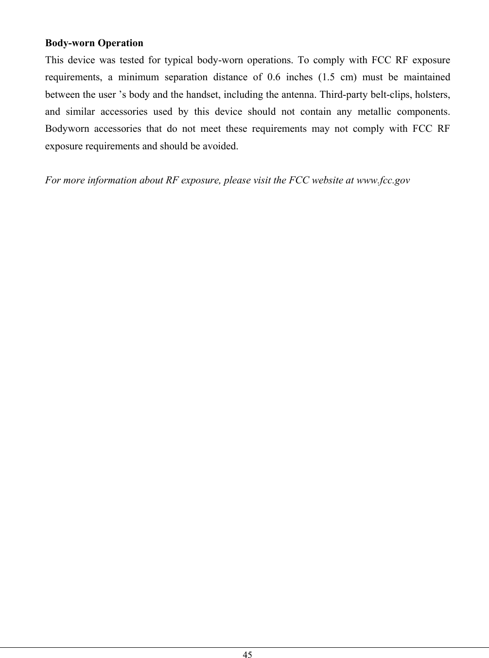   45  Body-worn Operation This device was tested for typical body-worn operations. To comply with FCC RF exposure requirements, a minimum separation distance of 0.6 inches (1.5 cm) must be maintained between the user ’s body and the handset, including the antenna. Third-party belt-clips, holsters, and similar accessories used by this device should not contain any metallic components. Bodyworn accessories that do not meet these requirements may not comply with FCC RF exposure requirements and should be avoided.  For more information about RF exposure, please visit the FCC website at www.fcc.gov    