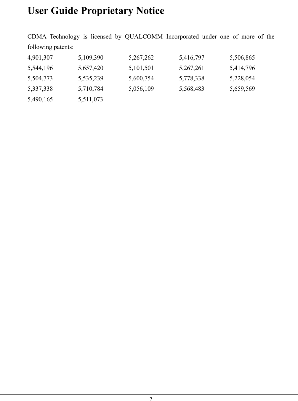   7User Guide Proprietary Notice   CDMA Technology is licensed by QUALCOMM Incorporated under one of more of the following patents: 4,901,307 5,109,390 5,267,262 5,416,797 5,506,865 5,544,196 5,657,420 5,101,501 5,267,261 5,414,796 5,504,773 5,535,239 5,600,754 5,778,338 5,228,054 5,337,338 5,710,784 5,056,109 5,568,483 5,659,569 5,490,165 5,511,073        