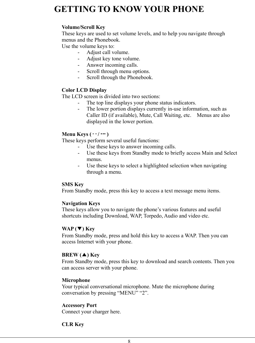   8GETTING TO KNOW YOUR PHONE   Volume/Scroll Key These keys are used to set volume levels, and to help you navigate through menus and the Phonebook. Use the volume keys to: -  Adjust call volume. -  Adjust key tone volume. - Answer incoming calls. -  Scroll through menu options. -  Scroll through the Phonebook.  Color LCD Display The LCD screen is divided into two sections: -  The top line displays your phone status indicators. -  The lower portion displays currently in-use information, such as Caller ID (if available), Mute, Call Waiting, etc.    Menus are also displayed in the lower portion.  Menu Keys ( / ) These keys perform several useful functions: -  Use these keys to answer incoming calls. -  Use these keys from Standby mode to briefly access Main and Select menus. -  Use these keys to select a highlighted selection when navigating through a menu.  SMS Key From Standby mode, press this key to access a text message menu items.  Navigation Keys  These keys allow you to navigate the phone’s various features and useful shortcuts including Download, WAP, Torpedo, Audio and video etc.  WAP (▼) Key From Standby mode, press and hold this key to access a WAP. Then you can access Internet with your phone.  BREW (▲) Key From Standby mode, press this key to download and search contents. Then you can access server with your phone.  Microphone Your typical conversational microphone. Mute the microphone during conversation by pressing “MENU” “2”.  Accessory Port  Connect your charger here.    CLR Key 