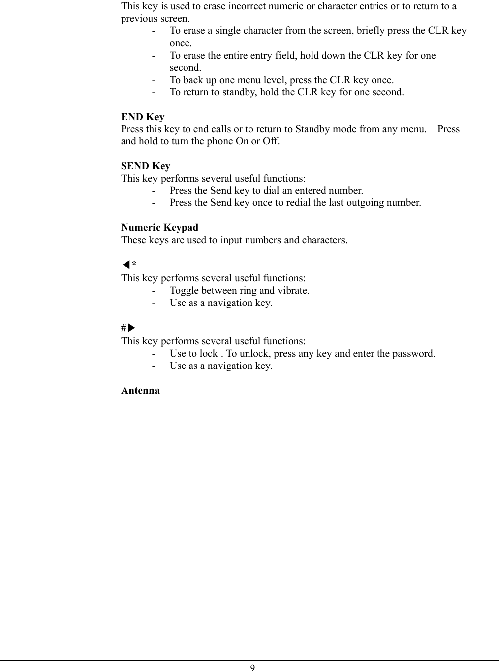   9This key is used to erase incorrect numeric or character entries or to return to a previous screen. -  To erase a single character from the screen, briefly press the CLR key once. -  To erase the entire entry field, hold down the CLR key for one second. -  To back up one menu level, press the CLR key once. -  To return to standby, hold the CLR key for one second.  END Key  Press this key to end calls or to return to Standby mode from any menu.    Press and hold to turn the phone On or Off.  SEND Key  This key performs several useful functions: -  Press the Send key to dial an entered number. -  Press the Send key once to redial the last outgoing number.  Numeric Keypad  These keys are used to input numbers and characters.  ◀* This key performs several useful functions: -  Toggle between ring and vibrate. -  Use as a navigation key.  #▶ This key performs several useful functions: -  Use to lock . To unlock, press any key and enter the password. -  Use as a navigation key.  Antenna    
