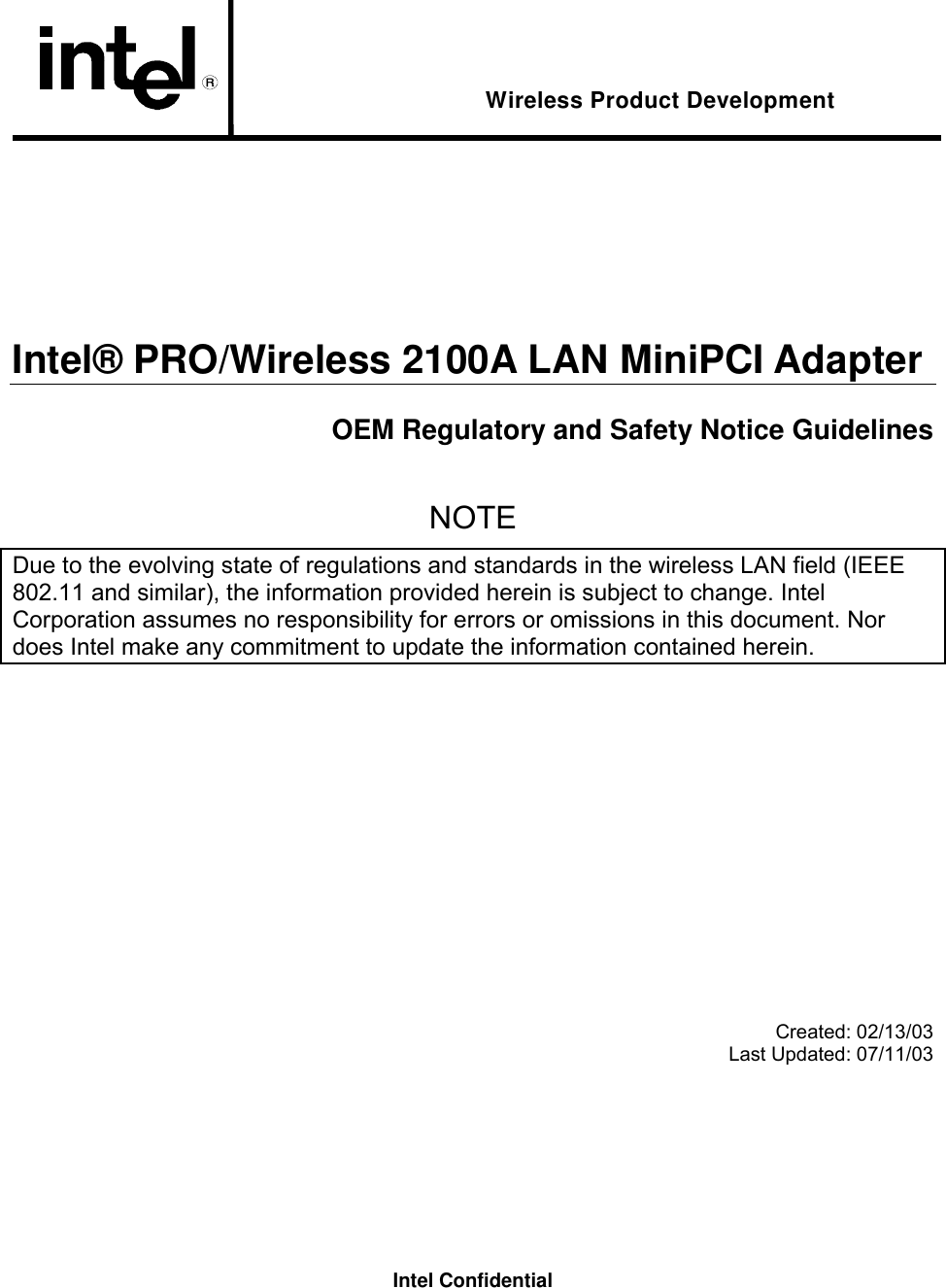 Intel Confidential  Wireless Product Development      Intel® PRO/Wireless 2100A LAN MiniPCI Adapter OEM Regulatory and Safety Notice Guidelines  NOTE Due to the evolving state of regulations and standards in the wireless LAN field (IEEE 802.11 and similar), the information provided herein is subject to change. Intel Corporation assumes no responsibility for errors or omissions in this document. Nor does Intel make any commitment to update the information contained herein.           Created: 02/13/03 Last Updated: 07/11/03 