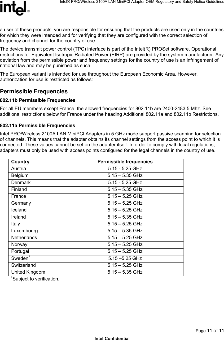 Intel® PRO/Wireless 2100A LAN MiniPCI Adapter OEM Regulatory and Safety Notice Guidelines  Page 11 of 11 Intel Confidential a user of these products, you are responsible for ensuring that the products are used only in the countries for which they were intended and for verifying that they are configured with the correct selection of frequency and channel for the country of use.  The device transmit power control (TPC) interface is part of the Intel(R) PROSet software. Operational restrictions for Equivalent Isotropic Radiated Power (EIRP) are provided by the system manufacturer. Any deviation from the permissible power and frequency settings for the country of use is an infringement of national law and may be punished as such.  The European variant is intended for use throughout the European Economic Area. However, authorization for use is restricted as follows: Permissible Frequencies  802.11b Permissible Frequencies For all EU members except France, the allowed frequencies for 802.11b are 2400-2483.5 Mhz. See additional restrictions below for France under the heading Additional 802.11a and 802.11b Restrictions. 802.11a Permissible Frequencies Intel PRO/Wireless 2100A LAN MiniPCI Adapters in 5 GHz mode support passive scanning for selection of channels. This means that the adapter obtains its channel settings from the access point to which it is connected. These values cannot be set on the adapter itself. In order to comply with local regulations, adapters must only be used with access points configured for the legal channels in the country of use. Country Permissible frequencies Austria  5.15 - 5.25 GHz Belgium  5.15 – 5.35 GHz Denmark  5.15 - 5.25 GHz Finland  5.15 – 5.35 GHz France  5.15 – 5.25 GHz Germany  5.15 – 5.25 GHz Iceland  5.15 – 5.25 GHz Ireland  5.15 – 5.35 GHz Italy  5.15 – 5.25 GHz Luxembourg  5.15 – 5.35 GHz Netherlands  5.15 – 5.25 GHz Norway  5.15 – 5.25 GHz Portugal  5.15 – 5.25 GHz Sweden+  5.15 –5.25 GHz Switzerland  5.15 – 5.25 GHz United Kingdom  5.15 – 5.35 GHz +Subject to verification. 