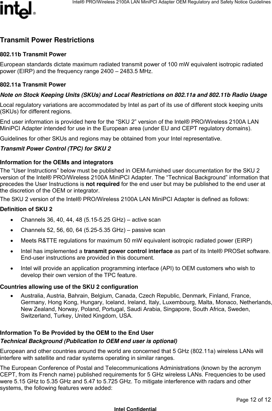 Intel® PRO/Wireless 2100A LAN MiniPCI Adapter OEM Regulatory and Safety Notice Guidelines  Page 12 of 12 Intel Confidential Transmit Power Restrictions 802.11b Transmit Power European standards dictate maximum radiated transmit power of 100 mW equivalent isotropic radiated power (EIRP) and the frequency range 2400 – 2483.5 MHz. 802.11a Transmit Power Note on Stock Keeping Units (SKUs) and Local Restrictions on 802.11a and 802.11b Radio Usage Local regulatory variations are accommodated by Intel as part of its use of different stock keeping units (SKUs) for different regions.  End user information is provided here for the “SKU 2” version of the Intel® PRO/Wireless 2100A LAN MiniPCI Adapter intended for use in the European area (under EU and CEPT regulatory domains).  Guidelines for other SKUs and regions may be obtained from your Intel representative. Transmit Power Control (TPC) for SKU 2 Information for the OEMs and integrators The “User Instructions” below must be published in OEM-furnished user documentation for the SKU 2 version of the Intel® PRO/Wireless 2100A MiniPCI Adapter. The “Technical Background” information that precedes the User Instructions is not required for the end user but may be published to the end user at the discretion of the OEM or integrator. The SKU 2 version of the Intel® PRO/Wireless 2100A LAN MiniPCI Adapter is defined as follows: Definition of SKU 2 •  Channels 36, 40, 44, 48 (5.15-5.25 GHz) – active scan •  Channels 52, 56, 60, 64 (5.25-5.35 GHz) – passive scan •  Meets R&amp;TTE regulations for maximum 50 mW equivalent isotropic radiated power (EIRP) •  Intel has implemented a transmit power control interface as part of its Intel® PROSet software. End-user instructions are provided in this document. •  Intel will provide an application programming interface (API) to OEM customers who wish to develop their own version of the TPC feature. Countries allowing use of the SKU 2 configuration •  Australia, Austria, Bahrain, Belgium, Canada, Czech Republic, Denmark, Finland, France, Germany, Hong Kong, Hungary, Iceland, Ireland, Italy, Luxembourg, Malta, Monaco, Netherlands, New Zealand, Norway, Poland, Portugal, Saudi Arabia, Singapore, South Africa, Sweden, Switzerland, Turkey, United Kingdom, USA. Information To Be Provided by the OEM to the End User Technical Background (Publication to OEM end user is optional) European and other countries around the world are concerned that 5 GHz (802.11a) wireless LANs will interfere with satellite and radar systems operating in similar ranges. The European Conference of Postal and Telecommunications Administrations (known by the acronym CEPT, from its French name) published requirements for 5 GHz wireless LANs. Frequencies to be used were 5.15 GHz to 5.35 GHz and 5.47 to 5.725 GHz. To mitigate interference with radars and other systems, the following features were added:  