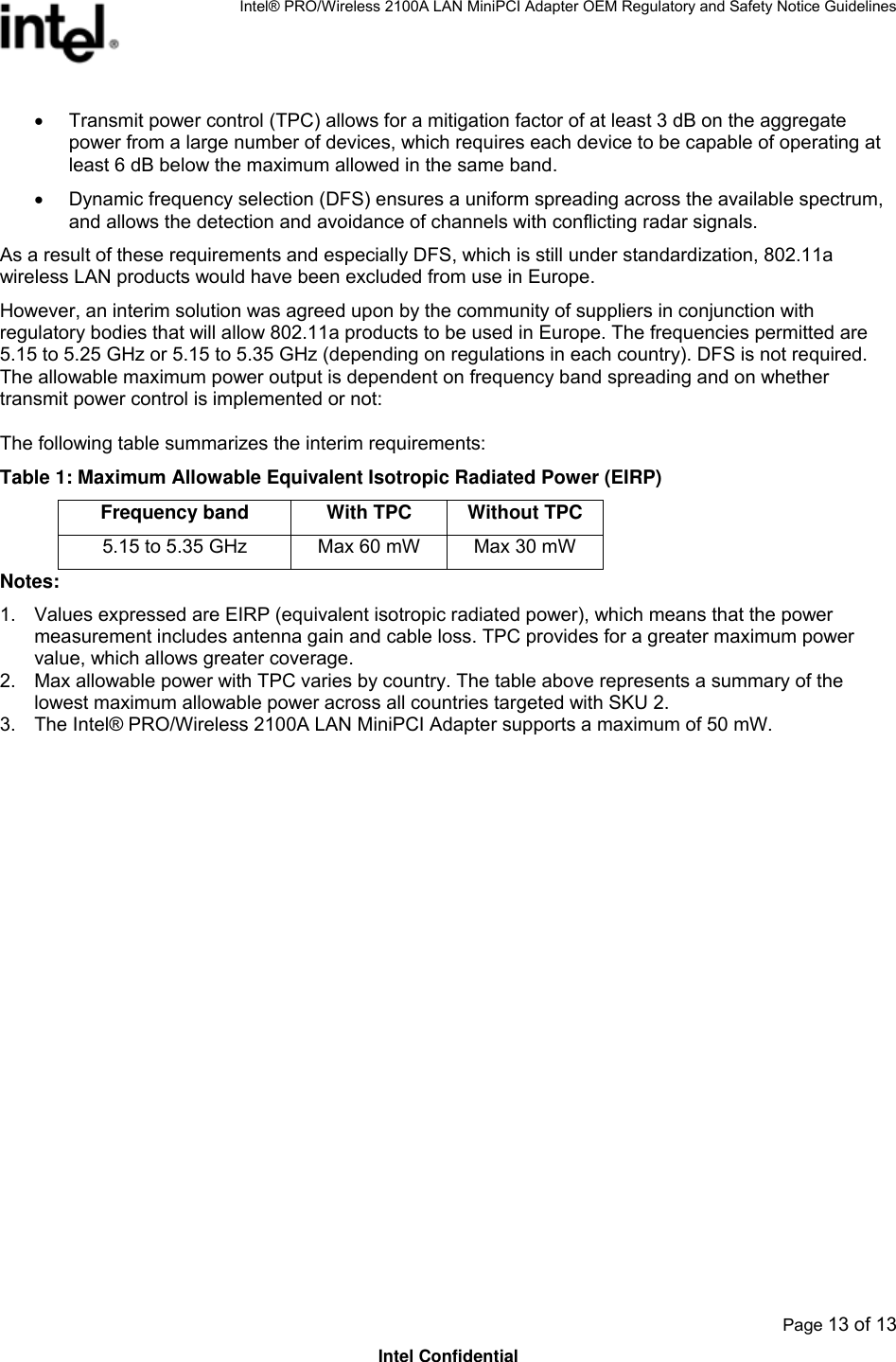 Intel® PRO/Wireless 2100A LAN MiniPCI Adapter OEM Regulatory and Safety Notice Guidelines  Page 13 of 13 Intel Confidential •  Transmit power control (TPC) allows for a mitigation factor of at least 3 dB on the aggregate power from a large number of devices, which requires each device to be capable of operating at least 6 dB below the maximum allowed in the same band.  •  Dynamic frequency selection (DFS) ensures a uniform spreading across the available spectrum, and allows the detection and avoidance of channels with conflicting radar signals. As a result of these requirements and especially DFS, which is still under standardization, 802.11a wireless LAN products would have been excluded from use in Europe. However, an interim solution was agreed upon by the community of suppliers in conjunction with regulatory bodies that will allow 802.11a products to be used in Europe. The frequencies permitted are 5.15 to 5.25 GHz or 5.15 to 5.35 GHz (depending on regulations in each country). DFS is not required. The allowable maximum power output is dependent on frequency band spreading and on whether transmit power control is implemented or not: The following table summarizes the interim requirements: Table 1: Maximum Allowable Equivalent Isotropic Radiated Power (EIRP) Frequency band  With TPC  Without TPC 5.15 to 5.35 GHz  Max 60 mW  Max 30 mW Notes: 1.  Values expressed are EIRP (equivalent isotropic radiated power), which means that the power measurement includes antenna gain and cable loss. TPC provides for a greater maximum power value, which allows greater coverage. 2.  Max allowable power with TPC varies by country. The table above represents a summary of the lowest maximum allowable power across all countries targeted with SKU 2.  3.  The Intel® PRO/Wireless 2100A LAN MiniPCI Adapter supports a maximum of 50 mW. 