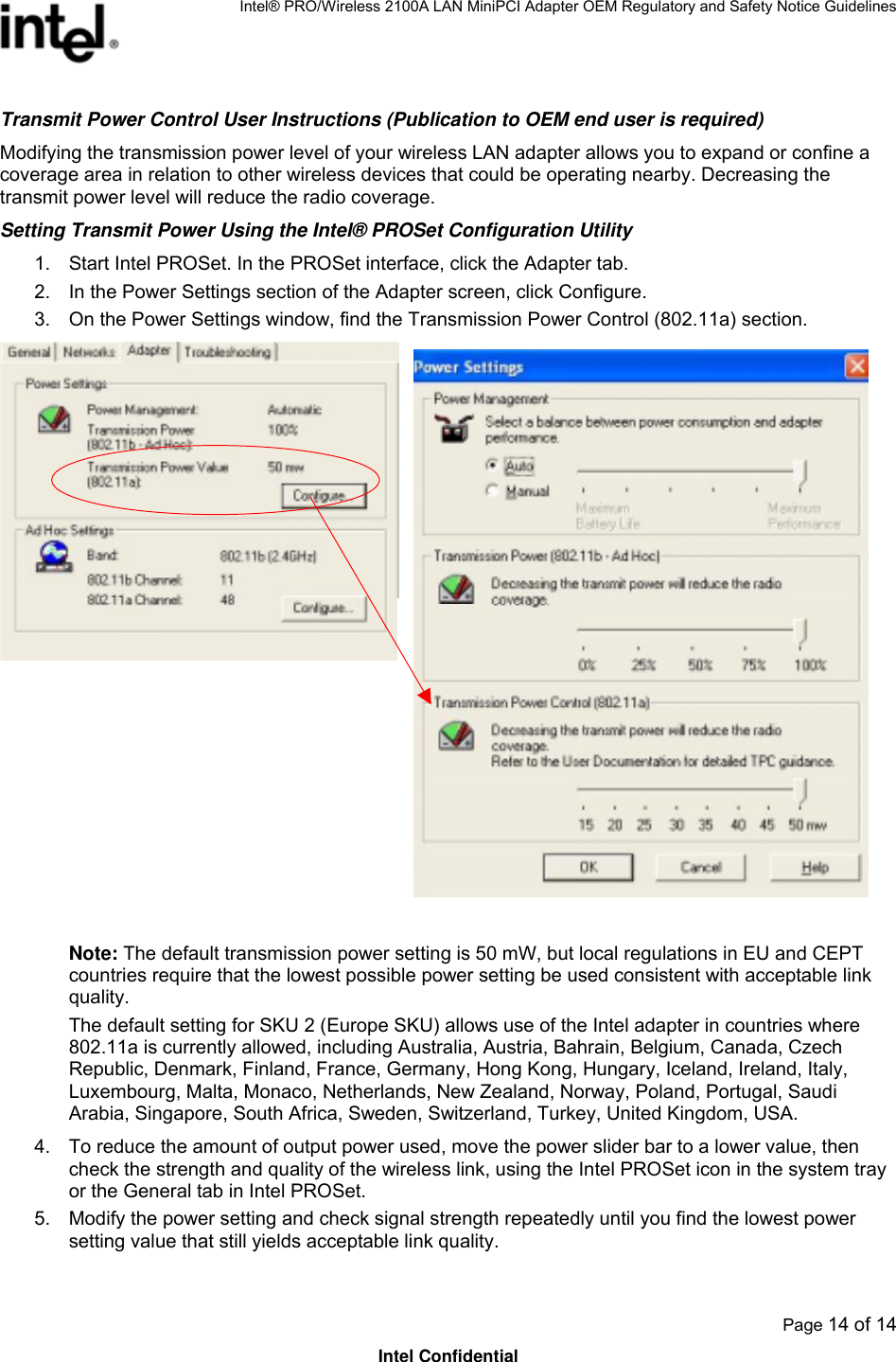 Intel® PRO/Wireless 2100A LAN MiniPCI Adapter OEM Regulatory and Safety Notice Guidelines  Page 14 of 14 Intel Confidential Transmit Power Control User Instructions (Publication to OEM end user is required) Modifying the transmission power level of your wireless LAN adapter allows you to expand or confine a coverage area in relation to other wireless devices that could be operating nearby. Decreasing the transmit power level will reduce the radio coverage.  Setting Transmit Power Using the Intel® PROSet Configuration Utility 1.  Start Intel PROSet. In the PROSet interface, click the Adapter tab.  2.  In the Power Settings section of the Adapter screen, click Configure. 3.  On the Power Settings window, find the Transmission Power Control (802.11a) section.   Note: The default transmission power setting is 50 mW, but local regulations in EU and CEPT countries require that the lowest possible power setting be used consistent with acceptable link quality. The default setting for SKU 2 (Europe SKU) allows use of the Intel adapter in countries where 802.11a is currently allowed, including Australia, Austria, Bahrain, Belgium, Canada, Czech Republic, Denmark, Finland, France, Germany, Hong Kong, Hungary, Iceland, Ireland, Italy, Luxembourg, Malta, Monaco, Netherlands, New Zealand, Norway, Poland, Portugal, Saudi Arabia, Singapore, South Africa, Sweden, Switzerland, Turkey, United Kingdom, USA. 4.  To reduce the amount of output power used, move the power slider bar to a lower value, then check the strength and quality of the wireless link, using the Intel PROSet icon in the system tray or the General tab in Intel PROSet. 5.  Modify the power setting and check signal strength repeatedly until you find the lowest power setting value that still yields acceptable link quality. 
