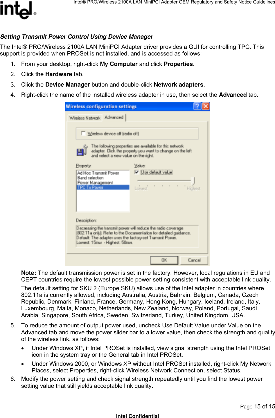 Intel® PRO/Wireless 2100A LAN MiniPCI Adapter OEM Regulatory and Safety Notice Guidelines  Page 15 of 15 Intel Confidential Setting Transmit Power Control Using Device Manager The Intel® PRO/Wireless 2100A LAN MiniPCI Adapter driver provides a GUI for controlling TPC. This support is provided when PROSet is not installed, and is accessed as follows: 1.  From your desktop, right-click My Computer and click Properties.  2. Click the Hardware tab.  3. Click the Device Manager button and double-click Network adapters. 4.  Right-click the name of the installed wireless adapter in use, then select the Advanced tab.   Note: The default transmission power is set in the factory. However, local regulations in EU and CEPT countries require the lowest possible power setting consistent with acceptable link quality. The default setting for SKU 2 (Europe SKU) allows use of the Intel adapter in countries where 802.11a is currently allowed, including Australia, Austria, Bahrain, Belgium, Canada, Czech Republic, Denmark, Finland, France, Germany, Hong Kong, Hungary, Iceland, Ireland, Italy, Luxembourg, Malta, Monaco, Netherlands, New Zealand, Norway, Poland, Portugal, Saudi Arabia, Singapore, South Africa, Sweden, Switzerland, Turkey, United Kingdom, USA. 5.  To reduce the amount of output power used, uncheck Use Default Value under Value on the Advanced tab and move the power slider bar to a lower value, then check the strength and quality of the wireless link, as follows: •  Under Windows XP, if Intel PROSet is installed, view signal strength using the Intel PROSet icon in the system tray or the General tab in Intel PROSet. •  Under Windows 2000, or Windows XP without Intel PROSet installed, right-click My Network Places, select Properties, right-click Wireless Network Connection, select Status. 6.  Modify the power setting and check signal strength repeatedly until you find the lowest power setting value that still yields acceptable link quality. 