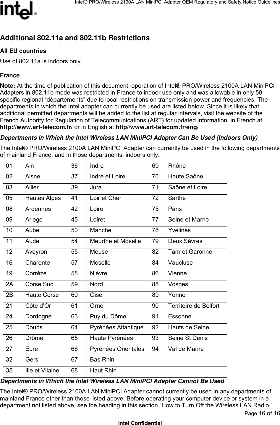 Intel® PRO/Wireless 2100A LAN MiniPCI Adapter OEM Regulatory and Safety Notice Guidelines  Page 16 of 16 Intel Confidential Additional 802.11a and 802.11b Restrictions All EU countries Use of 802.11a is indoors only. France Note: At the time of publication of this document, operation of Intel® PRO/Wireless 2100A LAN MiniPCI Adapters in 802.11b mode was restricted in France to indoor use only and was allowable in only 58 specific regional “départements” due to local restrictions on transmission power and frequencies. The departments in which the Intel adapter can currently be used are listed below. Since it is likely that additional permitted departments will be added to the list at regular intervals, visit the website of the French Authority for Regulation of Telecommunications (ART) for updated information, in French at http://www.art-telecom.fr/ or in English at http//www.art-telecom.fr/eng/ Departments in Which the Intel Wireless LAN MiniPCI Adapter Can Be Used (Indoors Only) The Intel® PRO/Wireless 2100A LAN MiniPCI Adapter can currently be used in the following departments of mainland France, and in those departments, indoors only.  01 Ain  36 Indre  69 Rhône 02  Aisne  37  Indre et Loire  70  Haute Saône 03 Allier  39 Jura  71 Saône et Loire 05  Hautes Alpes  41  Loir et Cher  72  Sarthe 08 Ardennes  42 Loire  75 Paris 09  Ariège  45  Loiret  77  Seine et Marne 10 Aube  50 Manche  78 Yvelines 11 Aude  54 Meurthe et Moselle 79 Deux Sèvres 12 Aveyron  55 Meuse  82 Tarn et Garonne 16 Charente  57 Moselle  84 Vaucluse 19 Corrèze  58 Nièvre  86 Vienne 2A Corse Sud  59 Nord  88 Vosges 2B Haute Corse 60 Oise  89 Yonne 21 Côte d’Or 61 Orne  90 Territoire de Belfort 24  Dordogne  63  Puy du Dôme  91  Essonne 25  Doubs  64  Pyrénées Atlantique 92  Hauts de Seine 26  Drôme  65  Haute Pyrénées  93  Seine St Denis 27  Eure  66  Pyrénées Orientales 94  Val de Marne 32 Gers  67 Bas Rhin     35  Ille et Vilaine  68  Haut Rhin     Departments in Which the Intel Wireless LAN MiniPCI Adapter Cannot Be Used The Intel® PRO/Wireless 2100A LAN MiniPCI Adapter cannot currently be used in any departments of mainland France other than those listed above. Before operating your computer device or system in a department not listed above, see the heading in this section “How to Turn Off the Wireless LAN Radio.” 