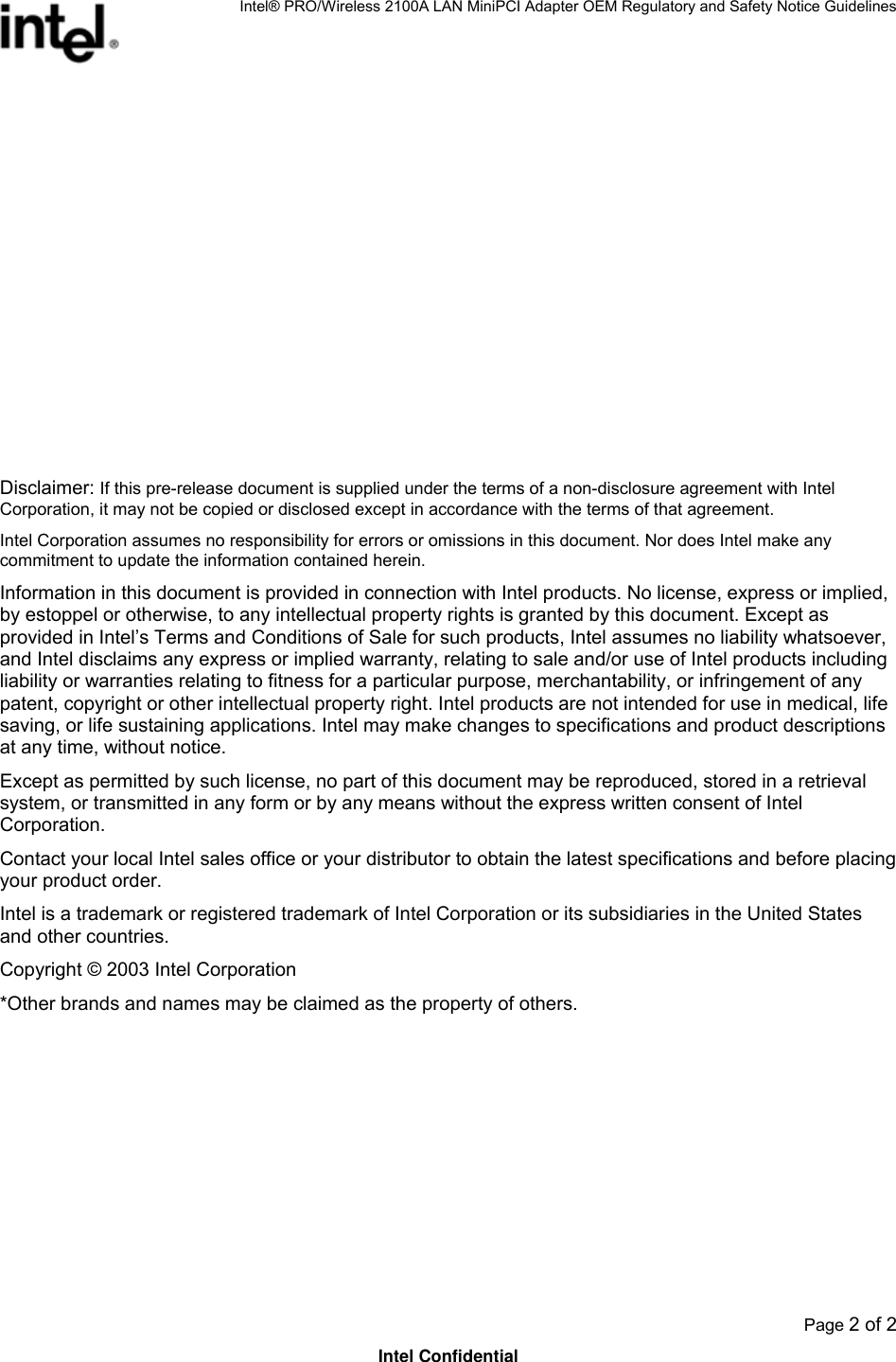 Intel® PRO/Wireless 2100A LAN MiniPCI Adapter OEM Regulatory and Safety Notice Guidelines  Page 2 of 2 Intel Confidential            Disclaimer: If this pre-release document is supplied under the terms of a non-disclosure agreement with Intel Corporation, it may not be copied or disclosed except in accordance with the terms of that agreement.  Intel Corporation assumes no responsibility for errors or omissions in this document. Nor does Intel make any commitment to update the information contained herein. Information in this document is provided in connection with Intel products. No license, express or implied, by estoppel or otherwise, to any intellectual property rights is granted by this document. Except as provided in Intel’s Terms and Conditions of Sale for such products, Intel assumes no liability whatsoever, and Intel disclaims any express or implied warranty, relating to sale and/or use of Intel products including liability or warranties relating to fitness for a particular purpose, merchantability, or infringement of any patent, copyright or other intellectual property right. Intel products are not intended for use in medical, life saving, or life sustaining applications. Intel may make changes to specifications and product descriptions at any time, without notice. Except as permitted by such license, no part of this document may be reproduced, stored in a retrieval system, or transmitted in any form or by any means without the express written consent of Intel Corporation. Contact your local Intel sales office or your distributor to obtain the latest specifications and before placing your product order. Intel is a trademark or registered trademark of Intel Corporation or its subsidiaries in the United States and other countries. Copyright © 2003 Intel Corporation  *Other brands and names may be claimed as the property of others. 