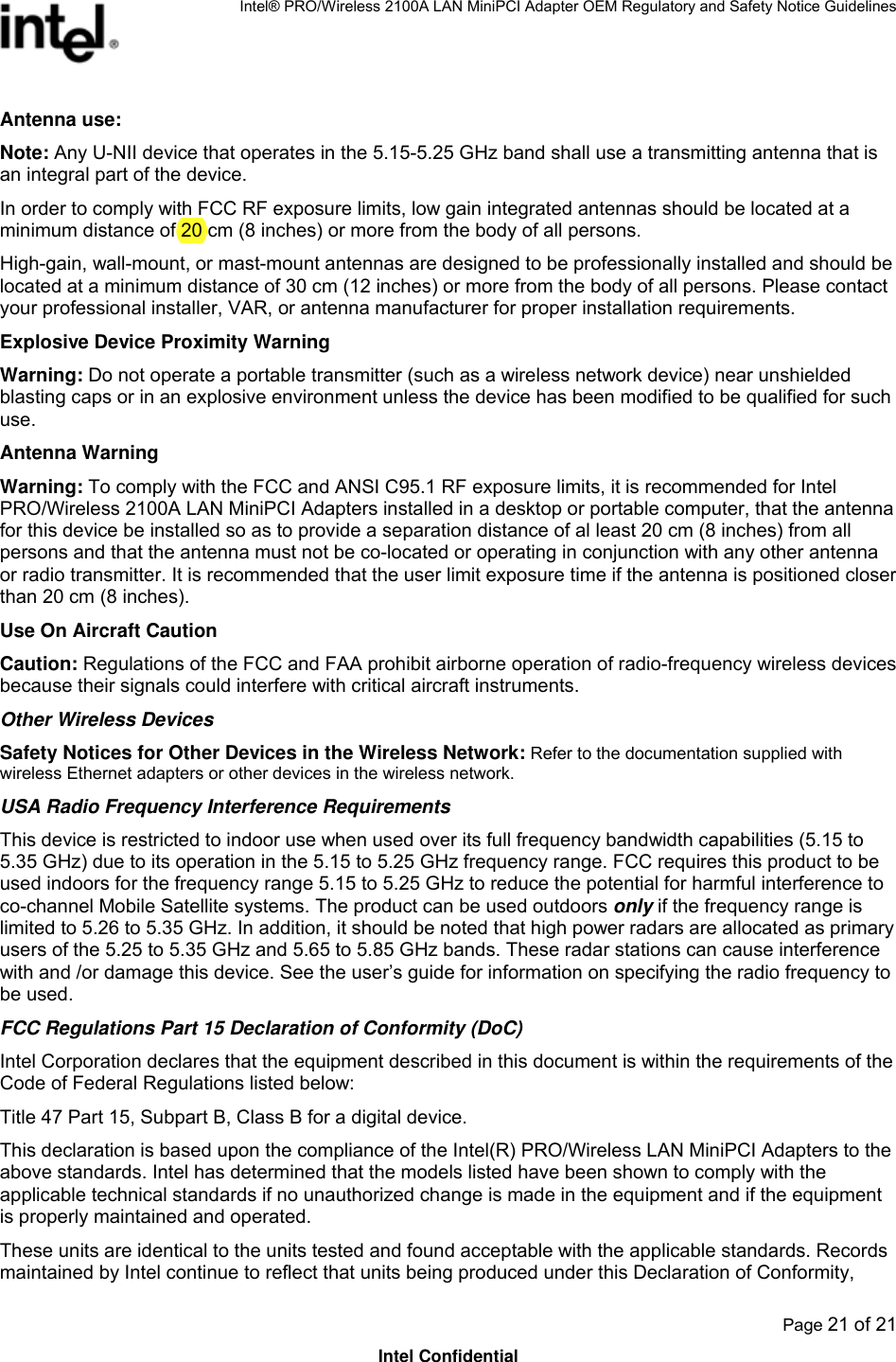 Intel® PRO/Wireless 2100A LAN MiniPCI Adapter OEM Regulatory and Safety Notice Guidelines  Page 21 of 21 Intel Confidential Antenna use:  Note: Any U-NII device that operates in the 5.15-5.25 GHz band shall use a transmitting antenna that is an integral part of the device. In order to comply with FCC RF exposure limits, low gain integrated antennas should be located at a minimum distance of 20 cm (8 inches) or more from the body of all persons.  High-gain, wall-mount, or mast-mount antennas are designed to be professionally installed and should be located at a minimum distance of 30 cm (12 inches) or more from the body of all persons. Please contact your professional installer, VAR, or antenna manufacturer for proper installation requirements.  Explosive Device Proximity Warning Warning: Do not operate a portable transmitter (such as a wireless network device) near unshielded blasting caps or in an explosive environment unless the device has been modified to be qualified for such use. Antenna Warning Warning: To comply with the FCC and ANSI C95.1 RF exposure limits, it is recommended for Intel PRO/Wireless 2100A LAN MiniPCI Adapters installed in a desktop or portable computer, that the antenna for this device be installed so as to provide a separation distance of al least 20 cm (8 inches) from all persons and that the antenna must not be co-located or operating in conjunction with any other antenna or radio transmitter. It is recommended that the user limit exposure time if the antenna is positioned closer than 20 cm (8 inches). Use On Aircraft Caution Caution: Regulations of the FCC and FAA prohibit airborne operation of radio-frequency wireless devices because their signals could interfere with critical aircraft instruments. Other Wireless Devices Safety Notices for Other Devices in the Wireless Network: Refer to the documentation supplied with wireless Ethernet adapters or other devices in the wireless network. USA Radio Frequency Interference Requirements This device is restricted to indoor use when used over its full frequency bandwidth capabilities (5.15 to 5.35 GHz) due to its operation in the 5.15 to 5.25 GHz frequency range. FCC requires this product to be used indoors for the frequency range 5.15 to 5.25 GHz to reduce the potential for harmful interference to co-channel Mobile Satellite systems. The product can be used outdoors only if the frequency range is limited to 5.26 to 5.35 GHz. In addition, it should be noted that high power radars are allocated as primary users of the 5.25 to 5.35 GHz and 5.65 to 5.85 GHz bands. These radar stations can cause interference with and /or damage this device. See the user’s guide for information on specifying the radio frequency to be used. FCC Regulations Part 15 Declaration of Conformity (DoC) Intel Corporation declares that the equipment described in this document is within the requirements of the Code of Federal Regulations listed below: Title 47 Part 15, Subpart B, Class B for a digital device. This declaration is based upon the compliance of the Intel(R) PRO/Wireless LAN MiniPCI Adapters to the above standards. Intel has determined that the models listed have been shown to comply with the applicable technical standards if no unauthorized change is made in the equipment and if the equipment is properly maintained and operated. These units are identical to the units tested and found acceptable with the applicable standards. Records maintained by Intel continue to reflect that units being produced under this Declaration of Conformity, 