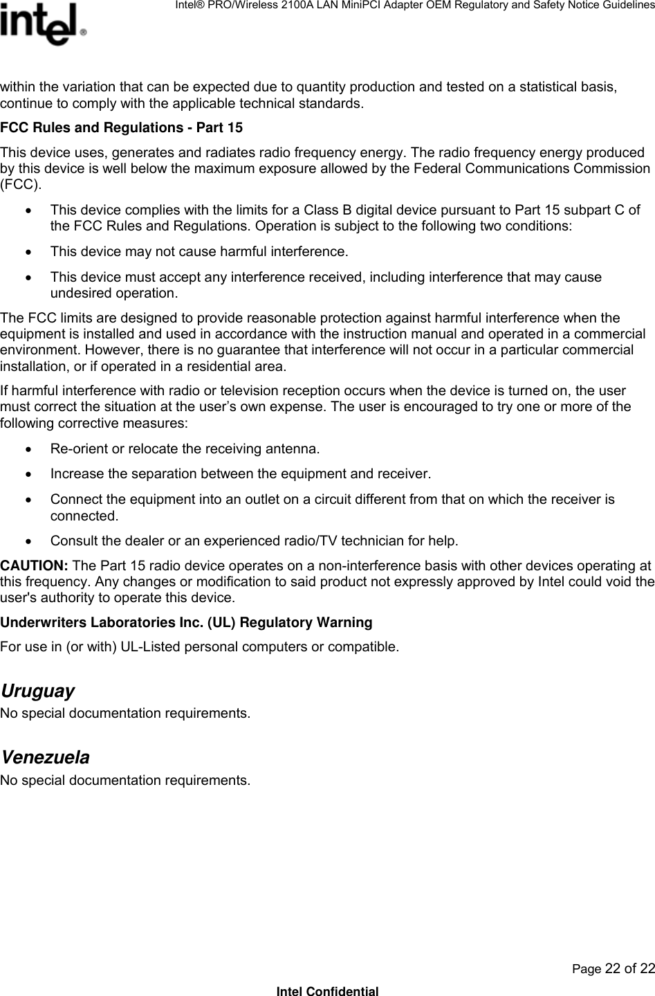 Intel® PRO/Wireless 2100A LAN MiniPCI Adapter OEM Regulatory and Safety Notice Guidelines  Page 22 of 22 Intel Confidential within the variation that can be expected due to quantity production and tested on a statistical basis, continue to comply with the applicable technical standards. FCC Rules and Regulations - Part 15 This device uses, generates and radiates radio frequency energy. The radio frequency energy produced by this device is well below the maximum exposure allowed by the Federal Communications Commission (FCC). •  This device complies with the limits for a Class B digital device pursuant to Part 15 subpart C of the FCC Rules and Regulations. Operation is subject to the following two conditions: •  This device may not cause harmful interference. •  This device must accept any interference received, including interference that may cause undesired operation. The FCC limits are designed to provide reasonable protection against harmful interference when the equipment is installed and used in accordance with the instruction manual and operated in a commercial environment. However, there is no guarantee that interference will not occur in a particular commercial installation, or if operated in a residential area. If harmful interference with radio or television reception occurs when the device is turned on, the user must correct the situation at the user’s own expense. The user is encouraged to try one or more of the following corrective measures: •  Re-orient or relocate the receiving antenna. •  Increase the separation between the equipment and receiver. •  Connect the equipment into an outlet on a circuit different from that on which the receiver is connected. •  Consult the dealer or an experienced radio/TV technician for help. CAUTION: The Part 15 radio device operates on a non-interference basis with other devices operating at this frequency. Any changes or modification to said product not expressly approved by Intel could void the user&apos;s authority to operate this device. Underwriters Laboratories Inc. (UL) Regulatory Warning For use in (or with) UL-Listed personal computers or compatible. Uruguay  No special documentation requirements. Venezuela  No special documentation requirements.     