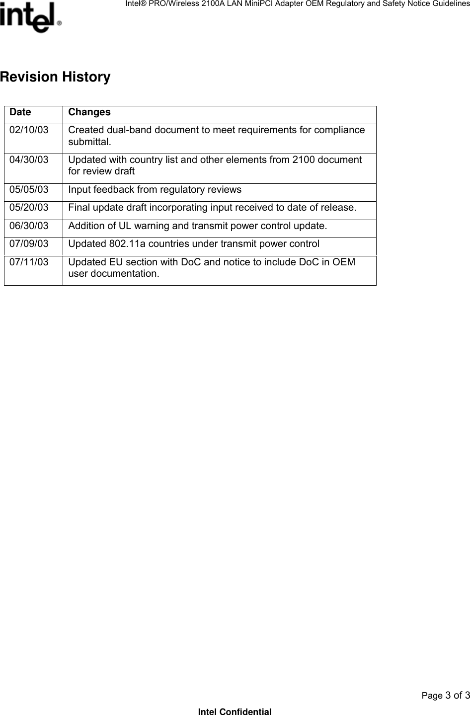 Intel® PRO/Wireless 2100A LAN MiniPCI Adapter OEM Regulatory and Safety Notice Guidelines  Page 3 of 3 Intel Confidential Revision History  Date Changes 02/10/03  Created dual-band document to meet requirements for compliance submittal. 04/30/03  Updated with country list and other elements from 2100 document for review draft 05/05/03  Input feedback from regulatory reviews 05/20/03  Final update draft incorporating input received to date of release. 06/30/03  Addition of UL warning and transmit power control update. 07/09/03  Updated 802.11a countries under transmit power control 07/11/03  Updated EU section with DoC and notice to include DoC in OEM user documentation.  