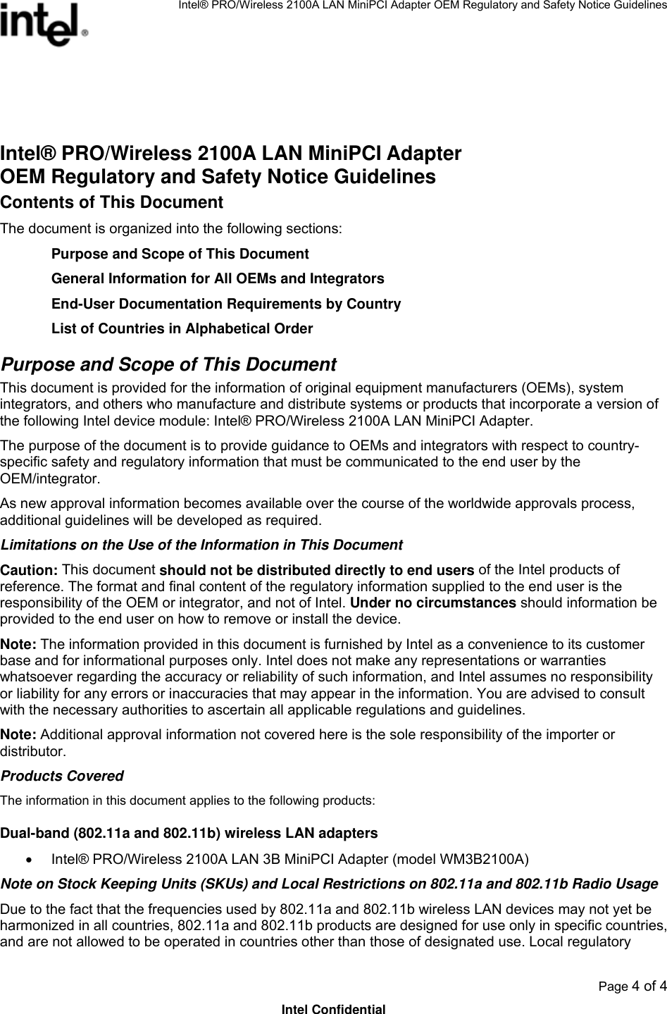 Intel® PRO/Wireless 2100A LAN MiniPCI Adapter OEM Regulatory and Safety Notice Guidelines  Page 4 of 4 Intel Confidential  Intel® PRO/Wireless 2100A LAN MiniPCI Adapter OEM Regulatory and Safety Notice Guidelines Contents of This Document The document is organized into the following sections: Purpose and Scope of This Document General Information for All OEMs and Integrators End-User Documentation Requirements by Country List of Countries in Alphabetical Order Purpose and Scope of This Document This document is provided for the information of original equipment manufacturers (OEMs), system integrators, and others who manufacture and distribute systems or products that incorporate a version of the following Intel device module: Intel® PRO/Wireless 2100A LAN MiniPCI Adapter.  The purpose of the document is to provide guidance to OEMs and integrators with respect to country-specific safety and regulatory information that must be communicated to the end user by the OEM/integrator.  As new approval information becomes available over the course of the worldwide approvals process, additional guidelines will be developed as required. Limitations on the Use of the Information in This Document Caution: This document should not be distributed directly to end users of the Intel products of reference. The format and final content of the regulatory information supplied to the end user is the responsibility of the OEM or integrator, and not of Intel. Under no circumstances should information be provided to the end user on how to remove or install the device.   Note: The information provided in this document is furnished by Intel as a convenience to its customer base and for informational purposes only. Intel does not make any representations or warranties whatsoever regarding the accuracy or reliability of such information, and Intel assumes no responsibility or liability for any errors or inaccuracies that may appear in the information. You are advised to consult with the necessary authorities to ascertain all applicable regulations and guidelines.  Note: Additional approval information not covered here is the sole responsibility of the importer or distributor.  Products Covered The information in this document applies to the following products: Dual-band (802.11a and 802.11b) wireless LAN adapters •  Intel® PRO/Wireless 2100A LAN 3B MiniPCI Adapter (model WM3B2100A) Note on Stock Keeping Units (SKUs) and Local Restrictions on 802.11a and 802.11b Radio Usage Due to the fact that the frequencies used by 802.11a and 802.11b wireless LAN devices may not yet be harmonized in all countries, 802.11a and 802.11b products are designed for use only in specific countries, and are not allowed to be operated in countries other than those of designated use. Local regulatory 